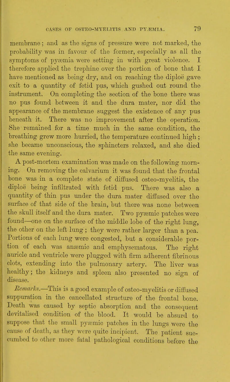 membrane; and as the signs of pressure were not marked, the j)robahiKty was in favour of the former, especially as all the symptoms of pytemia were setting iu with great violence. I therefore applied the trephine over the portion of bone that I have mentioned as being dry, and on reaching the diploe gave exit to a quantity of fetid pus, which gushed out round the instrument. On completing the section of the bone there was no pus found between it and the dura mater, nor did the appearance of the membrane suggest the existence of any pus beneath it. There was no improvement after the operation. She remained for a time much in the same condition, the breathing grew more hurried, the temperature continued high ; she became unconscious, the sphincters relaxed, and she died the same evening. A post-mortem examination was made on the following morn- ing. On removing the calvarium it was found that the frontal bone was in a complete state of diffused osteo-myelitis, the diploe being infiltrated with fetid pus. There was also a quantity of thin pus under the dura mater diffused over the surface of that side of the brain, but there was none between the skull itself and the dura mater. Two pycemic patches were found—one on the surface of the middle lobe of the right lung, the other on the left lung ; they were rather larger than a pea. Portions of each lung were congested, but a considerable por- tion of each was anaemic and emphysematous. The right auricle and ventricle were plugged with firm adherent fibrinous clots, extending into the pulmonary artery. The liver was healthy; the kidneys and spleen also presented no sign of disease. Remarks.—This is a good example of osteo-myelitis or diffused suppuration in the cancellated structure of the frontal bone. Death was caused by septic absorption and the consequent devitalised condition of the blood. It would be absurd to suppose that the small pysemic patches in the lungs were the cause of deatli, as they were quite incipient. The patient suc- cumbed to other more fatal pathological conditions before the