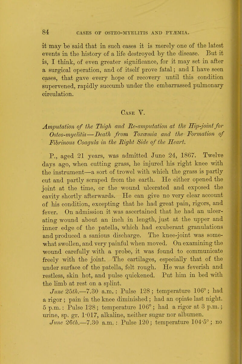 it may be said that in sucli cases it is merely one of the latest events in the history of a life destroyed by the disease. But it is, I think, of even greater significance, for it may set in after a surgical operation, and of itself prove fatal; and I have seen cases, that gave every hope of recovery until this condition supervened, rapidly succumb under the embarrassed pulmonary circulation. Case V. Amputation of the Thigh and Re-amputation at the Hip-joint for Osteo-myeKtis — Death from Toxcemia and the Formation of Fibrinous Coagula in the Right Side of the Heart. P., aged 21 years, was admitted June 24, 1867. Twelve days ago, when cutting grass, he injured his right knee with the instrument—a sort of trowel with which the grass is partly cut and partly scraped from the earth. He either opened the joint at the time, or the wound ulcerated and exposed the cavity shortly afterwards. He can give no very clear account of his condition, excepting that he had great pain, rigors, and fever. On admission it was ascertained that he had an ulcer- ating wound about an inch in length, just at the upper and inner edge of the patella, which had exuberant granulations and produced a sanious discharge. The knee-joint was some- what swollen, and very painful when moved. On examining the wound carefully with a probe, it was found to communicate freely with the joint. The cartilages, especially that of the under surface of the patella, felt rough. He was feverish and restless, skin hot, and pulse quickened. Put him in bed with the limb at rest on a splint. June 25th.—7.30 a.m. : Pulse 128 ; temperatm-e 106°; had a rigor ; pain in the knee diminished; had an opiate last night. 5 p.m.: Pulse 128 ; temperature 106° ; had a rigor at 3 p.m.; urine, sp. gr. 1*017, alkaline, neither sugar nor albumen. June 26th.—7.30 a.m. : Pulse 120; temperatm-e 104*5°; no