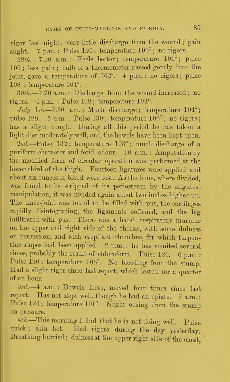 rigor last niglit; very little discliarge from the wound;' pain slight. 7 p.m. : Pulse 120; temperature 106° ; no rigors. 2Sth.—7.30 a.m. : Feels better; temperature 101°; pulse 100 ; less pain ; bulb of a themiometer passed gently into the joint, gave a temperature of 102°. 4 p.m. : no rigors; pulse 108 ; temperature 104°. —7.20 a.m. : Discharge from the wound increased ; no rigors. 4 p.m.: Pulse 108 ; temperature 104°. July Isi.—7.30 a.m.; Much discharge; temperature 104°; pulse 128. 5 p.m. : Pulse 130 ; temperature 106° ; no rigors ; has a slight cough. During all this period he has taken a light diet moderately well, and the bowels have been kept open. 2nd.—Pulse 132; temperature 103°; much discharge of a puriform character and fetid odour. 10 a.m. : Amputation by the modified form of circular operation was performed at the lower third of the thigh. Fourteen ligatures were applied and about six ounces of blood were lost. As the bone, where divided, was found to be stripped of its periosteum by the slightest manipulation, it was divided again about two inches higher up. The knee-joint was found to be filled with pus, the cartilages rapidly disintegrating, the ligaments softened, and the leg infiltrated with pus. There was a harsh respiratory murmur on the upper and right side of the thorax, with some dulness- on percussion, and with crepitant rhonchus, for which tm-pen- tine stupes had been applied. 2 p.m. : he has vomited several times, probably the result of chloroform. Pulse 120, 6 p.m. : Pulse 120 ; temperature 105°. No bleeding from the stump. Had a slight rigor since last report, which lasted for a quarter of an hour. 3rd—4 a.m. : Bowels loose, moved four times since last report. Has not slept well, though he had an opiate. 7 a.m.: Pulse 124; temperature 101°. Slight oozing from the stump on pressure. 4^A.—This morning I find that he is not doing well. Pulse quick; skin hot. Had rigors during the day yesterday. Breathing hurried; dulness at the upper right side of the chest,