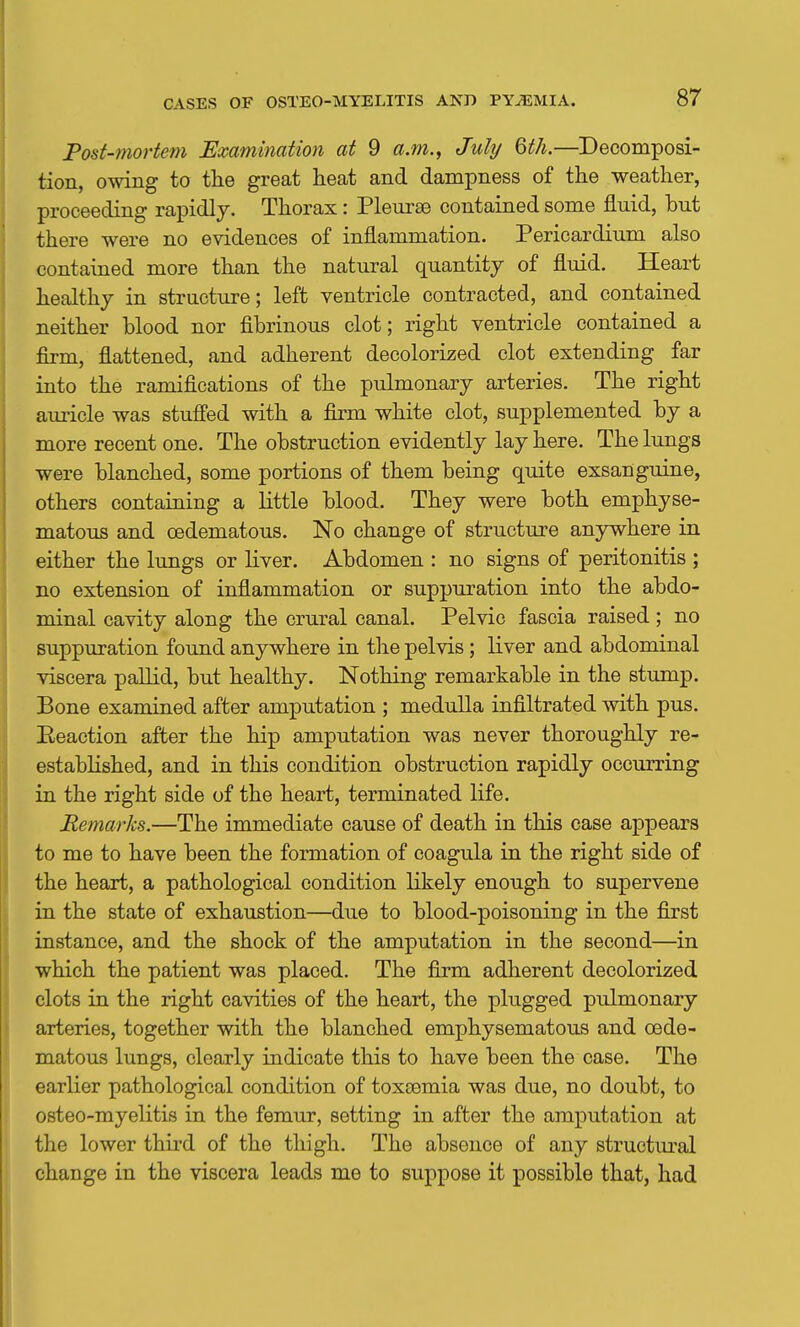 Post-mortem Examination at 9 a.m.^ July Qth.—Decomposi- tion, owing to the great heat and dampness of the weather, proceeding rapidly. Thorax : Pleur£B contained some fluid, but there were no evidences of inflammation. Pericardium also contained more than the natural quantity of fluid. Heart healthy in structure; left ventricle contracted, and contained neither blood nor fibrinous clot; right ventricle contained a firm, fiattened, and adherent decolorized clot extending far into the ramifications of the pulmonary arteries. The right auricle was stufi'ed with a firm white clot, supplemented by a more recent one. The obstruction evidently lay here. The lungs were blanched, some portions of them being quite exsanguine, others containing a little blood. They were both emphyse- matous and oedematous. No change of structure anywhere in either the lungs or liver. Abdomen : no signs of peritonitis ; no extension of inflammation or suppuration into the abdo- minal cavity along the crural canal. Pelvic fascia raised ; no suppuration found anywhere in the pelvis ; liver and abdominal viscera pallid, but healthy. Nothing remarkable in the stump. Bone examined after amputation ; medulla infiltrated with pus. Reaction after the hip amputation was never thoroughly re- established, and in this condition obstruction rapidly occurring in the right side of the heart, terminated life. Remarks.—The immediate cause of death in this case appears to me to have been the formation of coagula in the right side of the heart, a pathological condition likely enough to supervene in the state of exhaustion—due to blood-poisoning in the first instance, and the shock of the amputation in the second—in which the patient was placed. The firm adherent decolorized clots in the right cavities of the heart, the plugged pulmonary arteries, together with the blanched emphysematous and oede- matous lungs, clearly indicate this to have been the case. The earlier pathological condition of toxsemia was due, no doubt, to osteo-myelitis in the femur, setting in after the amputation at the lower third of the thigh. The absence of any structiu-al change in the viscera leads me to suppose it possible that, had