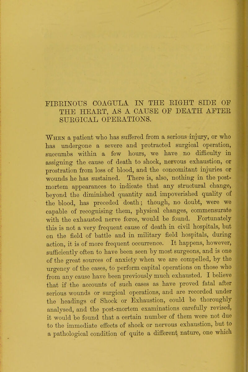 PIBEINOUS COAaULA IN THE EIGHT SIDE OF THE HEAET, AS A CAUSE OF DEATH AFTEE SUEGIOAL OPEEATIONS. When a patient wlio lias suffered from a serious injury, or who has undergone a severe and protracted surgical operation, succumbs within a few hours, we have no difficulty in assigning the cause of death to shock, nervous exhaustion, or prostration from loss of hlood, and the concomitant injuries or wounds he has sustained. There is, also, nothing in the post- mortem appearances to indicate that any structural change, beyond the diminished quantity and impoverished quality of the blood, has preceded death; though, no doubt, were we capable of recognising them, physical changes, commensurate with the exhausted nerve force, would be found. Fortunately this is not a very frequent cause of death in civil hospitals, but on the field of battle and in military field hospitals, during action, it is of more frequent occurrence. It happens, however, sufficiently often to have been seen by most surgeons, and is one of the great sources of anxiety when we are compelled, by the urgency of the cases, to perform capital operations on those who from any cause have been previously much exhausted. I believe that if the accounts of such cases as have proved fatal after serious wounds or surgical operations, and are recorded under the headings of Shock or Exhaustion, could be thoroughly analysed, and the post-mortem examinations carefidly revised, it would be found that a certain nimiber of them were not due to the immediate effects of shock or nervous exhaustion, but to a pathological condition of quite a different, natui-e, one wliich