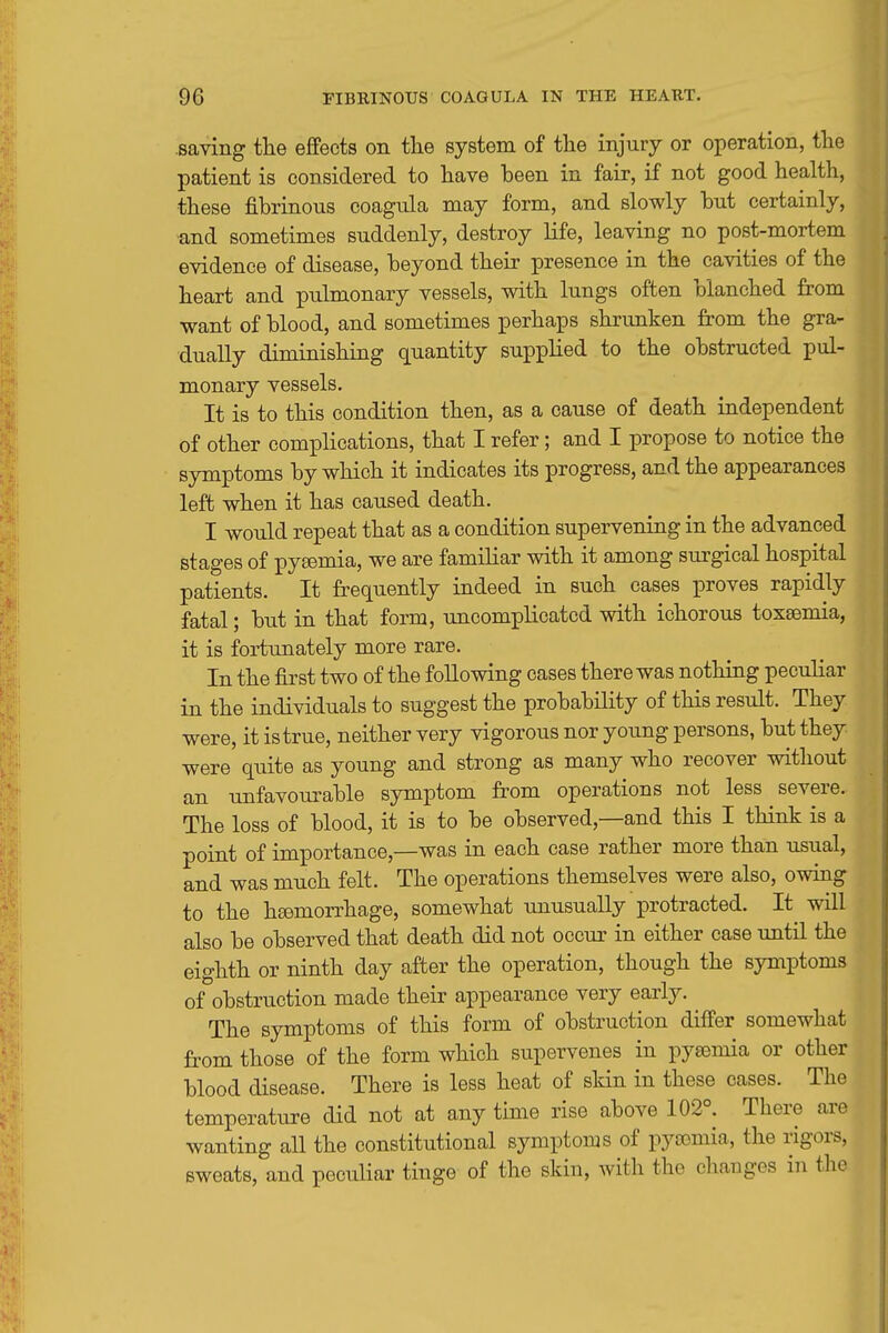 saving tlie effects on tlie system of the injury or operation, the patient is considered to have been in fair, if not good health, these fibrinous coagula may form, and slowly but certainly, •and sometimes suddenly, destroy life, leaving no post-mortem evidence of disease, beyond their presence in the cavities of the heart and pulmonary vessels, with lungs often blanched from want of blood, and sometimes perhaps shrimken from the gra- dually diminishing quantity supplied to the obstructed pul- monary vessels. It is to this condition then, as a cause of death independent of other complications, that I refer; and I propose to notice the symptoms by which it indicates its progress, and the appearances left when it has caused death. I would repeat that as a condition supervening in the advanced stages of pygemia, we are familiar with it among surgical hospital patients. It frequently indeed in such cases proves rapidly fatal; but in that form, uncomplicated with ichorous toxaemia, it is fortimately more rare. In the first two of the following cases there was nothing peculiar in the individuals to suggest the probability of this result. They were, it is true, neither very vigorous nor young persons, but they were quite as young and strong as many who recover without an unfavourable symptom from operations not less severe. The loss of blood, it is to be observed,—and this I think is a point of importance,—was in each case rather more than usual, and was much felt. The operations themselves were also, owing to the hsemorrhage, somewhat unusually protracted. It will also be observed that death did not occur in either case until the eighth or ninth day after the operation, though the symptoms of obstruction made their appearance very early. The symptoms of this form of obstruction differ somewhat from those of the form which supervenes in pysemia or other blood disease. There is less heat of skin in these cases. The temperature did not at any time rise above 102°. There are wanting all the constitutional symptoms of pytemia, the rigors, sweats, and peculiar tinge of the skin, with the changes in tlie
