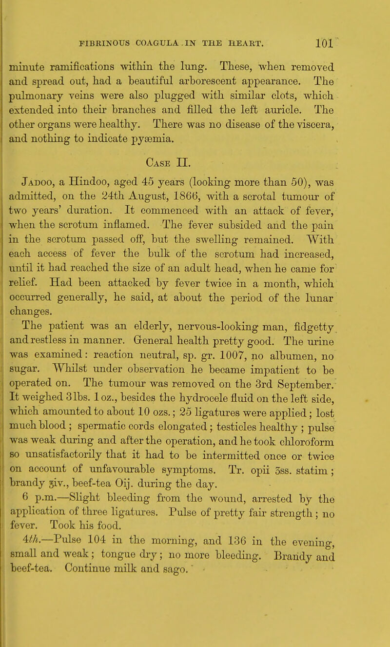 minute ramifications witHn the lung. These, when removed and spread out, had a beautiful arborescent appearance. The pulmonary veins were also plugged with similar clots, which extended into their branches and filled the left auricle. The other organs were healthy. There was no disease of the viscera, and nothing to indicate pyaemia. Case II. Jadoo, a Hindoo, aged 45 years (looking more than 50), was admitted, on the 24th August, 1866, with a scrotal tumour of two years' duration. It commenced with an attack of fever, when the scrotum inflamed. The fever subsided and the pain in the scrotum passed off, but the swelling remained. With each access of fever the bulk of the scrotum had increased, until it had reached the size of an adult head, when he came for relief. Had been attacked by fever twice in a month, which occurred generally, he said, at about the period of the lunar changes. The patient was an elderly, nervous-looking man, fidgetty and restless in manner. Greneral health pretty good. The urine was examined: reaction neutral, sp. gr. 1007, no albumen, no sugar. Whilst under observation he became impatient to be operated on. The tumour was removed on the 3rd September. It weighed 3lbs. 1 oz., besides the hydrocele fluid on the left side, which amounted to about 10 ozs.; 25 ligatures were applied; lost much blood ; spermatic cords elongated; testicles healthy ; pulse was weak during and after the operation, and he took chloroform 80 unsatisfactorily that it had to be intermitted once or twice on account of unfavourable symptoms. Tr. opii 3ss. statim; brandy giv., beef-tea Oij. during the day. 6 p.m.—Slight bleeding from the wound, arrested by the application of three ligatures. Pulse of pretty fair strength ; no fever. Took his food. Uh.—Pulse 104 in the morning, and 136 in the evening, small and weak; tongue dry; no more bleeding. Brandy and beef-tea. Continue milk and sago. •