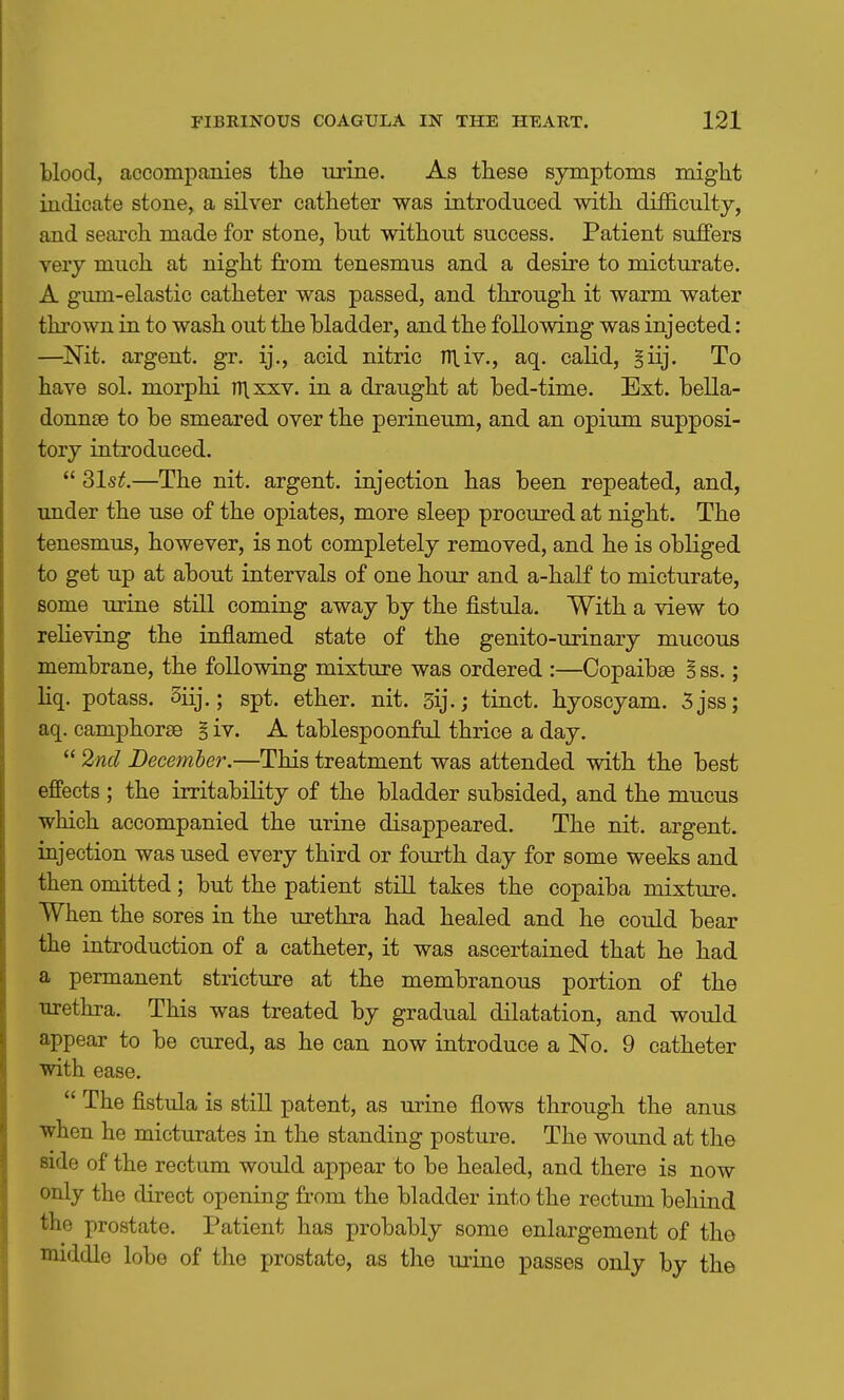 blood, accompanies tbe nrine. As these symptoms might indicate stone, a silver catheter was introduced with difficulty, and search made for stone, but without success. Patient suffers very much at night from tenesmus and a desire to micturate. A gum-elastic catheter was passed, and through it warm water thrown in to wash out the bladder, and the following was injected: —^Nit. argent, gr. ij., acid nitric niiv., aq. calid, §iij. To have sol. morphi nixxv. in a draught at bed-time. Ext. bella- donnse to be smeared over the perineum, and an opium supposi- tory introduced.  31s^.—The nit. argent, injection has been repeated, and, under the use of the opiates, more sleep procured at night. The tenesmus, however, is not completely removed, and he is obliged to get up at about intervals of one hour and a-half to micturate, some urine still coming away by the fistula. With a view to reheving the inflamed state of the genito-urinary mucous membrane, the following mixture was ordered :—Copaibee B ss.; liq. potass. 3iij.; spt. ether, nit. sij.; tinct. hyoscyam. 5jss; aq. camphorse § iv. A tablespoonful thrice a day.  2nd December.—This treatment was attended with the best effects ; the irritability of the bladder subsided, and the mucus which accompanied the urine disappeared. The nit. argent, injection was used every third or fourth day for some weeks and then omitted; but the patient still takes the copaiba mixture. When the sores in the urethra had healed and he could bear the introduction of a catheter, it was ascertained that he had a permanent stricture at the membranous portion of the urethra. This was treated by gradual dilatation, and would appear to be cured, as he can now introduce a No. 9 catheter with ease.  The fistula is still patent, as urine flows through the anus when he micturates in the standing posture. The wound at the side of the rectum would appear to be healed, and there is now only the direct opening from the bladder into the rectum behind the prostate. Patient has probably some enlargement of the middle lobe of the prostate, as the urine passes only by the