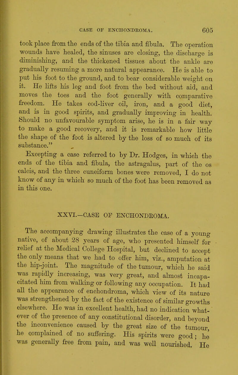 took place from the ends of the tibia and fibula. The operation wounds have healed, the sinuses are closing, the discharge is diminishing, and the thickened tissues about the ankle are gradually resuming a more natural appearance. He is able to put his foot to the ground, and to bear considerable weight on it. He lifts his leg and foot from the bed without aid, and moves the toes and the foot generally with comparative freedom. He takes cod-liver oil, iron, and a good diet, and is in good spirits, and gradually improving in health. Should no unfavourable symptom arise, he is in a fair way to make a good recovery, and it is remarkable how little the shape of the foot is altered by the loss of so much of its substance. Excepting a case referred to by Dr. Hodges, in which the ends of the tibia and fibula, the astragalus, part of the os calcis, and the three cuneiform bones were removed, I do not know of any in which so much of the foot has been removed as in this one. XXYI.-CASE OF ENCHONDEOMA. The accompanying drawing illustrates the case of a young native, of about 28 years of age, who presented himself for relief at the Medical College Hospital, but declined to accept the only means that we had to ofi'er him, viz., amputation at the hip-joint. The magnitude of the tumour, which he said was rapidly increasing, was very great, and almost incapa- citated him from walking or following any occupation. It had all the appearance of enchondroma, which view of its nature was strengthened by the fact of the existence of similar growths elsewhere. He was in excellent health, had no indication what- ever of the presence of any constitutional disorder, and beyond the inconvenience caused by the great size of the tumour, he complained of no suffering. His spirits were good; he was generaUy free from pain, and was well nourished. ' He