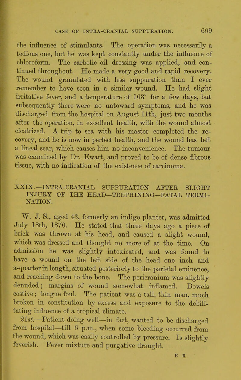 the influence of stimulants. The operation was necessarily a tedious one, but he was kept constantly under the influence of chloroform. The carbolic oil dressing was applied, and con- tinued throughout. He made a very good and rapid recovery. The wound granulated with less suppuration than I ever remember to have seen in a similar wound. He had slight irritative fever, and a temperature of 103° for a few days, but subsequently there were no untoward symptoms, and he was discharged from the hospital on August 11th, just two months after the operation, in excellent health, with the wound almost cicatrized. A trip to sea with his master completed the re- covery, and he is now in perfect health, and the wound has left a lineal scar, which causes him no inconvenience. The tumour was examined by Dr. Ewart, and proved to be of dense fibrous tissue, with no indication of the existence of carcinoma. XXIX.—INTEA-CEANIAL SUPPURATION AFTEE SLIGHT INJUEY OP THE HEAD—TEEPHININa—FATAL TEEMI- NATION. W. J. S., aged 43, formerly an indigo planter, was admitted July 18th, 1870. He stated that three days ago a piece of brick was thrown at his head, and caused a slight wound, which was dressed and thought no more of at the time. On admission he was slightly intoxicated, and was found to have a woimd on the left side of the head one inch and a-quarter in length, situated posteriorly to the parietal eminence, and reaching down to the bone. The pericranium was slightly denuded; margins of wound somewhat inflamed. Bowels costive; tongue foul. The patient was a tall, thin man, much broken in constitution by excess and exposure to the debili- tating influence of a tropical climate. 21st.—Patient doing well—in fact, wanted to be discharged from hospital—till 6 p.m., when some bleeding occurred fi'om the wound, which was easily controlled by pressure. Is slightly feverish. Fever mixture and purgative draught. R B