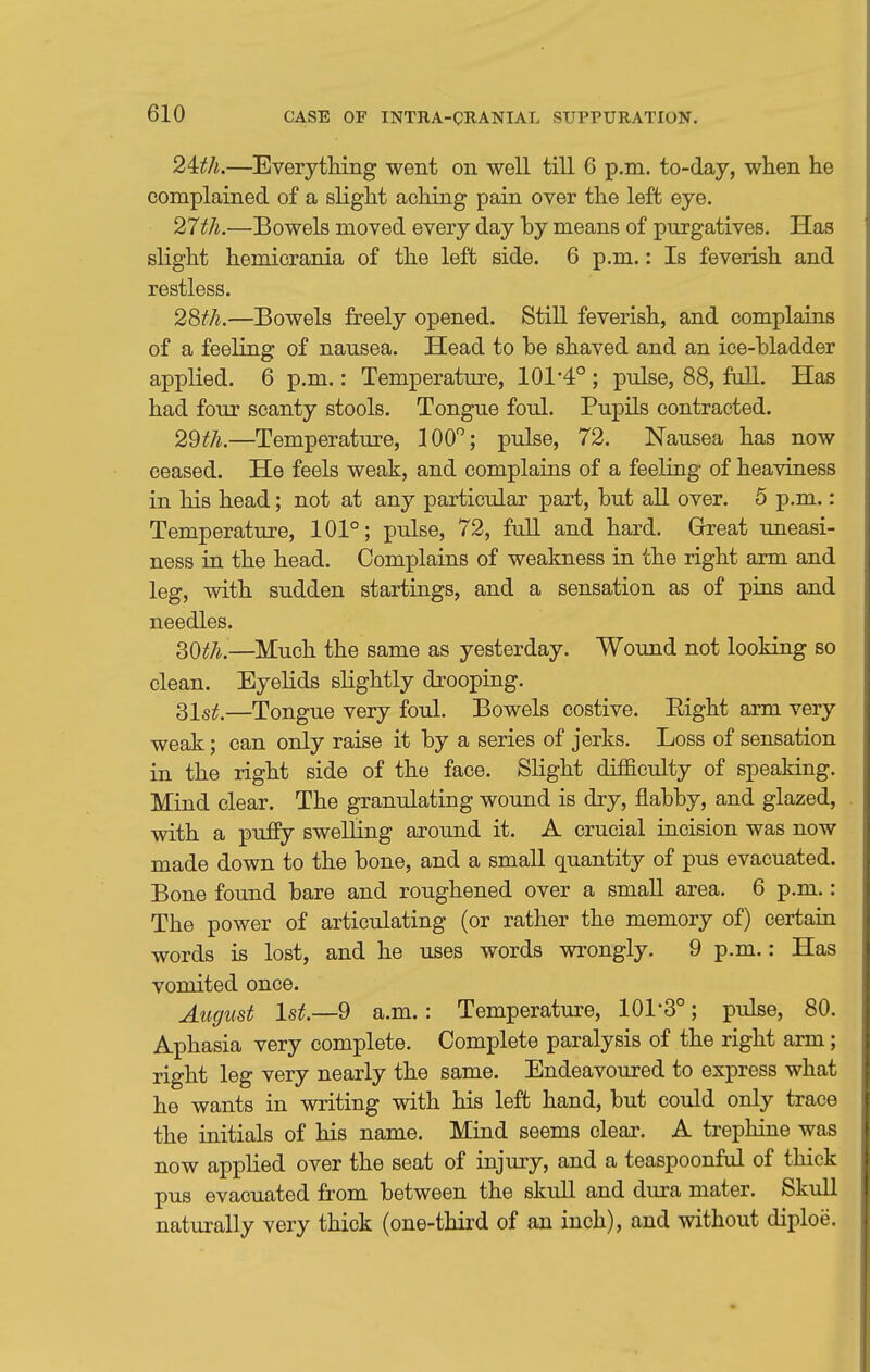 2^th.—Everything went on well till 6 p.m. to-day, when he complained of a slight aching pain over the left eye. 27th.—Bowels moved every day by means of purgatives. Has slight hemicrania of the left side. 6 p.m.: Is feverish and restless. 2&h.—Bowels freely opened. Still feverish, and complains of a feeling of nausea. Head to be shaved and an ice-bladder applied. 6 p.m.: Temperature, 101 4° ; pulse, 88, full. Has had four scanty stools. Tongue foul. Pupils contracted. 2Wi.—Temperature, 100''; pulse, 72. Nausea has now ceased. He feels weak, and complains of a feeling of heaviness in his head; not at any particular part, but all over. 5 p.m.: Temperature, 101°; pulse, 72, fuU and hard. Grreat uneasi- ness in the head. Complains of weakness in the right arm and leg, with sudden startings, and a sensation as of pins and needles. 30^;/^.—Much the same as yesterday. Wound not looking so clean. Eyelids slightly drooping. 31sjf.—Tongue very foul. Bowels costive. Eight arm very weak; can only raise it by a series of jerks. Loss of sensation in the right side of the face. Slight difficulty of speaking. Mind clear. The granulating wound is dry, flabby, and glazed, with a puffy swelling around it. A crucial incision was now made down to the bone, and a small quantity of pus evacuated. Bone found bare and roughened over a small area. 6 p.m.: The power of articulating (or rather the memory of) certain words is lost, and he uses words wrongly. 9 p.m.: Has vomited once. August 1st.—9 a.m.: Temperature, 101-3°; pulse, 80. Aphasia very complete. Complete paralysis of the right arm; right leg very nearly the same. Endeavoured to express what he wants in writing with his left hand, but could only trace the initials of his name. Mind seems clear. A trephine was now applied over the seat of injury, and a teaspoonful of thick pus evacuated from between the skull and dura mater. Skull naturally very thick (one-third of an inch), and without diploe.