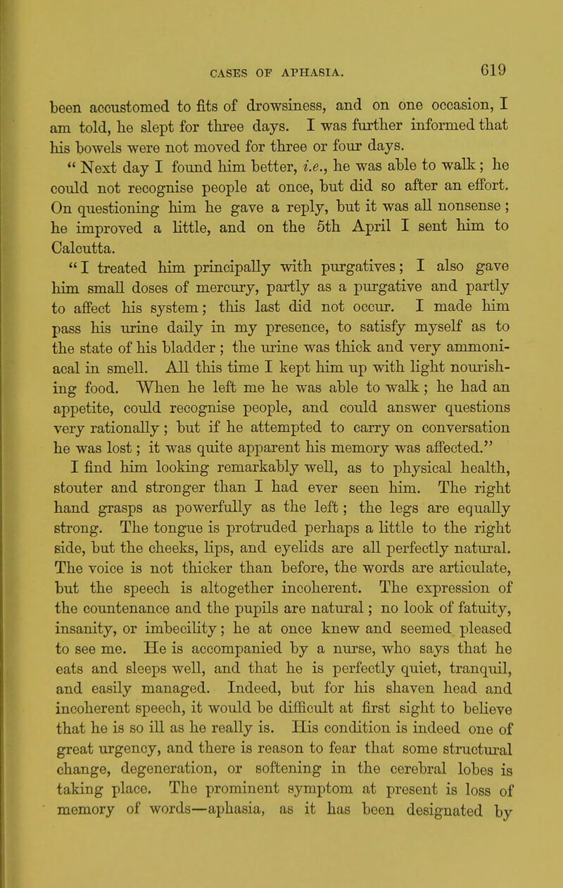 been accustomed to fits of drowsiness, and on one occasion, I am told, he slept for three days. I was further informed that his bowels were not moved for three or four days.  Next day I found him better, i.e., he was able to walk; he could not recognise people at once, but did so after an effort. On questioning him he gave a reply, but it was all nonsense ; he improved a little, and on the 6th April I sent him to Calcutta. I treated him principally with purgatives; I also gave him small doses of mercury, partly as a purgative and partly to affect his system; this last did not occur. I made him pass his urine daily in my presence, to satisfy myself as to the state of his bladder ; the urine was thick and very ammoni- acal in smell. All this time I kept him up with light nourish- ing food. When he left me he was able to walk; he had an appetite, could recognise people, and could answer questions very rationally; but if he attempted to carry on conversation he was lost; it was quite apparent his memory was affected. I find him looking remarkably well, as to physical health, stouter and stronger than I had ever seen him. The right hand grasps as powerfully as the left; the legs are equally strong. The tongue is protruded perhaps a little to the right side, but the cheeks, lips, and eyelids are all perfectly natural. The voice is not thicker than before, the words are articulate, but the speech is altogether incoherent. The expression of the countenance and the pupils are natural; no look of fatuity, insanity, or imbecility; he at once knew and seemed pleased to see me. He is accompanied by a nurse, who says that he eats and sleeps well, and that he is perfectly quiet, tranquil, and easily managed. Indeed, but for his shaven head and incoherent speech, it would be difficult at first sight to beKeve that he is so ill as he reaUy is. His condition is indeed one of great urgency, and there is reason to fear that some structural change, degeneration, or softening in the cerebral lobes is taking place. The prominent symptom at present is loss of memory of words—aphasia, as it has been designated by