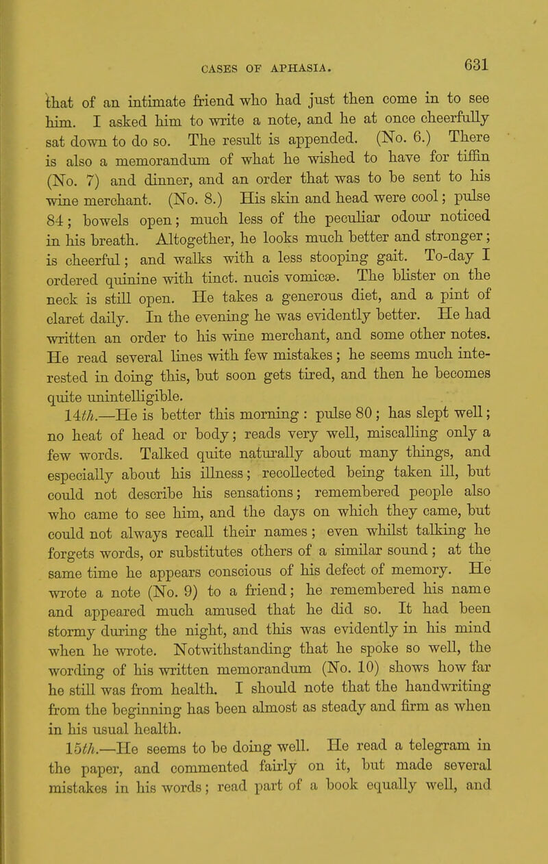 that of an intimate friend wlio had just then come in to see him. I asked him to write a note, and he at once cheerfully sat down to do so. The result is appended. (No. 6.) There is also a memorandum of what he wished to have for tiffin (No. 7) and dinner, and an order that was to be sent to his wine merchant. (No. 8.) His skin and head were cool; pulse 84; bowels open; much less of the peculiar odour noticed in his breath. Altogether, he looks much better and stronger; is cheerful; and walks with a less stooping gait. To-day I ordered quinine with tinct. nucis vomicae. The blister on the neck is still open. He takes a generous diet, and a pint of claret daily. In the evening he was evidently better. He had written an order to his wine merchant, and some other notes. He read several lines with few mistakes; he seems much inte- rested in doing this, but soon gets tired, and then he becomes quite unintelligible. 14^/^.—He is better this morning : pulse 80; has slept well; no heat of head or body; reads very well, miscalling only a few words. Talked quite naturally about many things, and especially about his illness; recollected being taken ill, but could not describe his sensations; remembered people also who came to see him, and the days on which they came, but could not always recall their names; even whilst talking he forgets words, or substitutes others of a similar sound; at the same time he appears conscious of his defect of memory. He wrote a note (No. 9) to a friend; he remembered his name and appeared much amused that he did so. It had been stormy during the night, and this was evidently in his mind when he wrote. Notwithstanding that he spoke so well, the wording of his written memorandum (No. 10) shows how far he still was from health. I should note that the handwriting from the beginning has been almost as steady and firm as when in his usual health. 15i;A.—He seems to be doing well. He read a telegram in the paper, and commented fairly on it, but made several mistakes in his words; read part of a book equally well, and