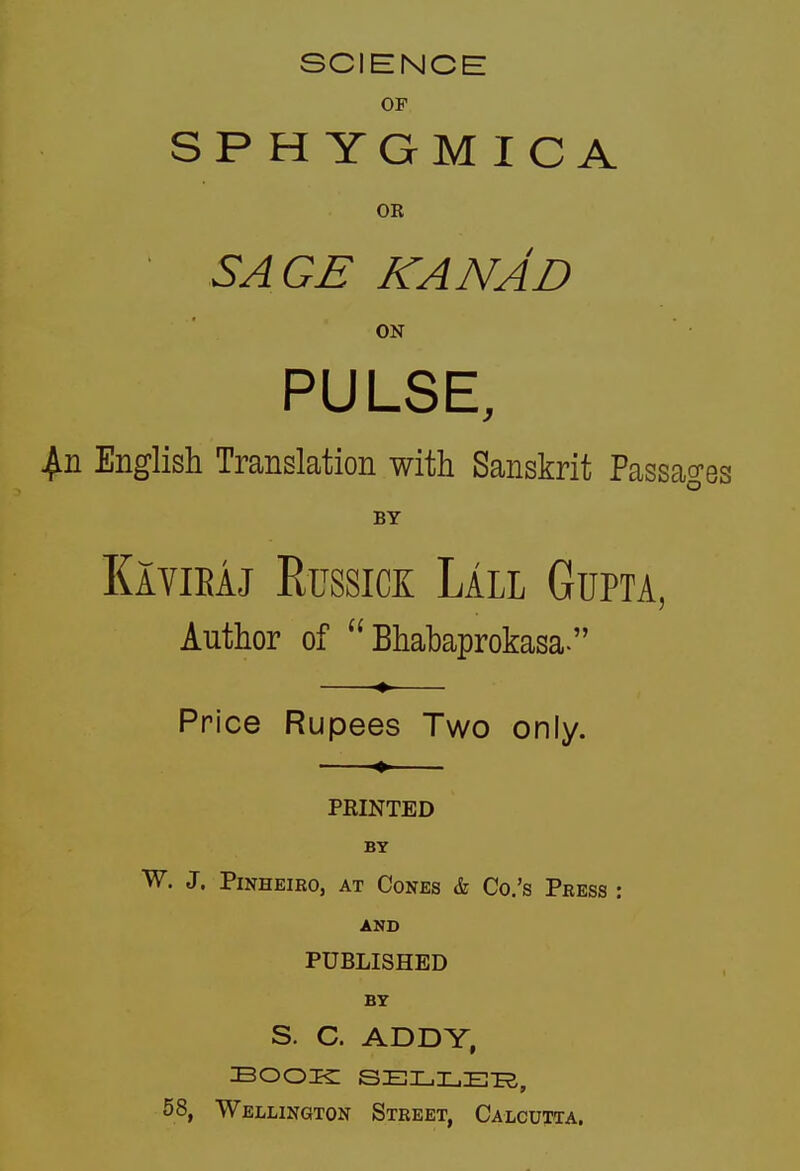 SCIENCE OF SPHYGMICA OR SA GE KANAD ON PULSE, English Translation with Sanskrit Passages BY Kavieaj Russick Lall Gupta, Author of  Bhabaprokasa. Price Rupees Two only. PRINTED BY W. J. PiNHEiRo, AT Cones & Co.'s Press AND PUBLISHED BY S. C. ADDY, BOOK SELLERS, 58, Wellington Street, Calcutta.