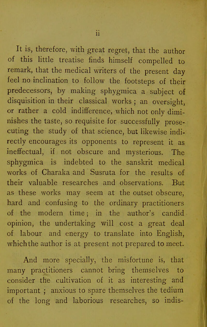 It is, therefore, with great regret, that the author of this little treatise finds himself compelled to remark, that the medical writers of the present day feel no inclination to follow the footsteps of their predecessors, by making sphygmica a subject of disquisition in their classical works ; an oversight, or rather a cold indiflference, which not only dimi- nishes the taste, so requisite for successfully prose- cuting the study of that science, but likewise indi- rectly encourages its opponents to represent it as ineffectual, if not obscure and mysterious. The sphygmica is indebted to the Sanskrit medical works of Charaka and Susruta for the results of their valuable researches and observations. But as these works may seem at the outset obscure, hard and confusing to the ordinary practitioners of the modern time; in the author's candid opinion, the undertaking will cost a great deal of labour and energy to translate into English, which the author is at present not prepared to meet. And more specially, the misfortune is, that many practitioners cannot bring themselves to consider the cultivation of it as interesting and important ; anxious to spare themselves the tedium of the long and laborious researches, so indis-