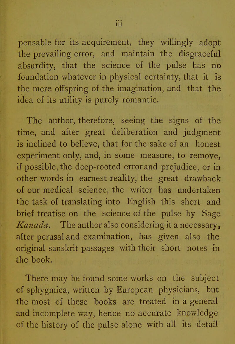 pensable for its acquirement, they willingly adopt the prevailing error, and maintain the disgraceful absurdity, that the science of the pulse has no foundation whatever in physical certainty, that it is the mere offspring of the imagination, and that the idea of its utility is purely romantic. The author, therefore, seeing the signs of the time, and after great deliberation and judgment is inclined to believe, that for the sake of an honest experiment only, and, in some measure, to remove, if possible, the deep-rooted error and prejudice, or in other words in earnest reality, the great drawback of our medical science, the writer has undertaken the task of translating into English this short and brief treatise on the science of the pulse by Sage Kanada. The author also considering it a necessary, after perusal and examination, has given also the original Sanskrit passages with their short notes in the book. There may be found some works on the subject of sphygmica, written by European physicians, but the most of these books are treated in a general and incomplete way, hence no accurate knowledge of the history of the pulse alone with all its detail