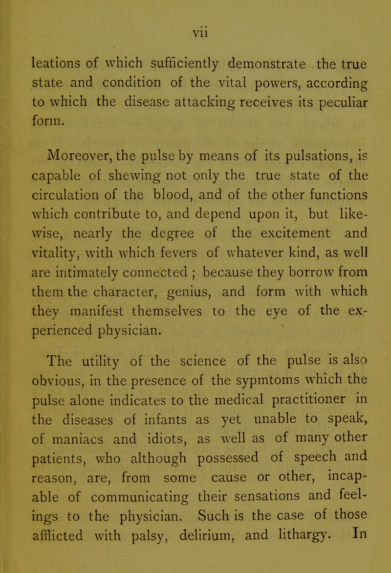 Vll leations of which sufficiently demonstrate the true state and condition of the vital powers, according to which the disease attacking receives its peculiar form. Moreover, the pulse by means of its pulsations, is capable of shewing not only the true state of the circulation of the blood, and of the other functions which contribute to, and depend upon it, but like- wise, nearly the degree of the excitement and vitality, with which fevers of whatever kind, as well are intimately connected ; because they borrow from them the character, genius, and form with which they manifest themselves to the eye of the ex- perienced physician. The utility of the science of the pulse is also obvious, in the presence of the sypmtoms which the pulse alone indicates to the medical practitioner in the diseases of infants as yet unable to speak, of maniacs and idiots, as well as of many other patients, who although possessed of speech and reason, are, from some cause or other, incap- able of communicating their sensations and feel- ings to the physician. Such is the case of those afflicted with palsy, delirium, and lithargy. In