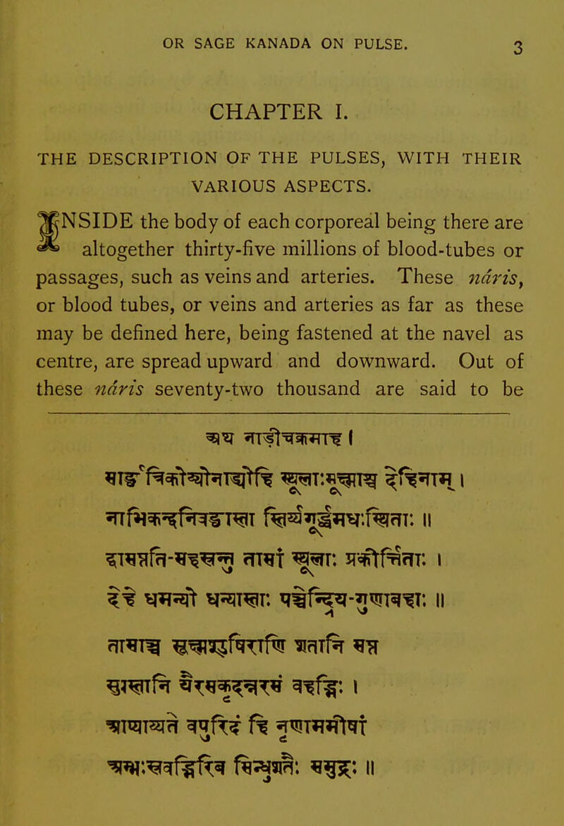 CHAPTER I. THE DESCRIPTION OF THE PULSES, WITH THEIR VARIOUS ASPECTS. NSIDE the body of each corporeal being there are altogether thirty-five millions of blood-tubes or passages, such as veins and arteries. These 7Z«m, or blood tubes, or veins and arteries as far as these may be defined here, being fastened at the navel as centre, are spread upward and downward. Out of these ndris seventy-two thousand are said to be ^:^^f^^ f^^m, ii