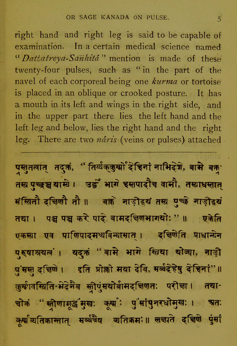 right hand and right leg is said to be capable of examination. In a certain medical science named  Dattatreya-Sanhitd mention is made of these twenty-four pulses, such as  in the part of the navel of each corporeal being one kurma or tortoise is placed in an oblique or crooked posture. It has a mouth in its left and wings in the right side, and in the upper part there lies the left hand and the left leg and below, lies the right hand and the right leg. There are two ndris (veins or pulses) attached I ^^ ^m^f%w^TPi^>: II ^%fn q'TO I ^ ^Wt W(l ^tt5 ?f%^T II W^f?T*T*rfld 5jf?TWi»l*. II ^f%^ ^