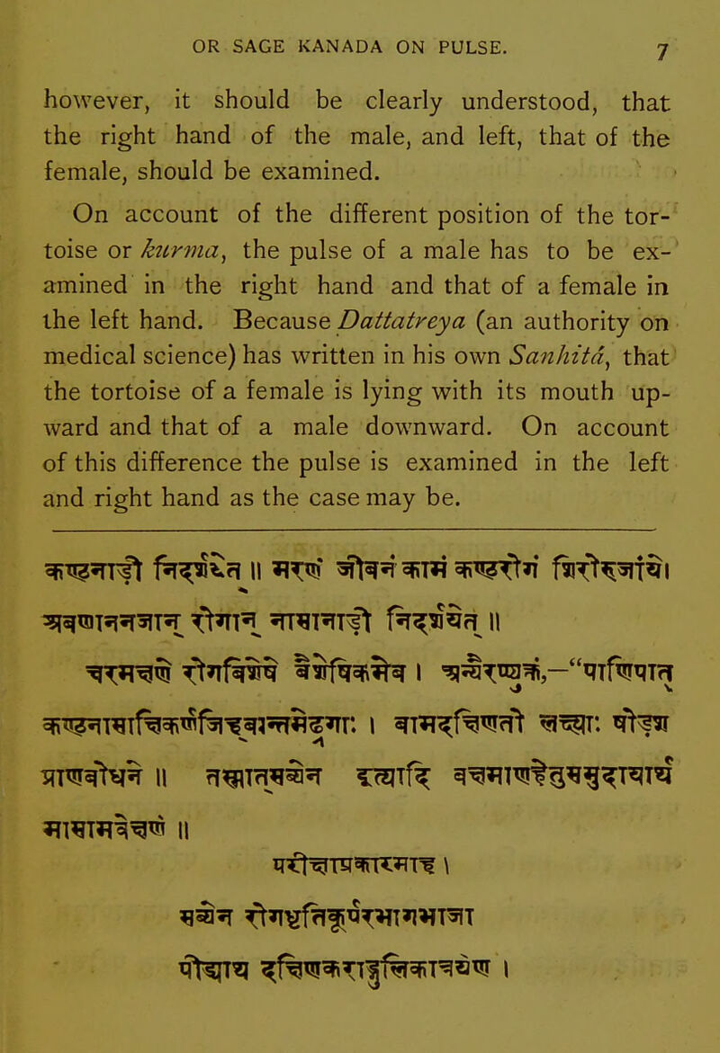 however, it should be clearly understood, that the right hand of the male, and left, that of the female, should be examined. On account of the different position of the tor- toise or kurma, the pulse of a male has to be ex-' amined' in the right hand and that of a female in the left hand. ^ec2Mse Dattatreya (an authority on medical science) has written in his own Sanhitd^ that the tortoise of a female is lying with its mouth up- ward and that of a male downward. On account of this difference the pulse is examined in the left and right hand as the case may be. ^T*?^^ ft»Tfii^ tSfqcR^ I '^l^S^ira^ —qifw^Trf ??mTfr^^^ II