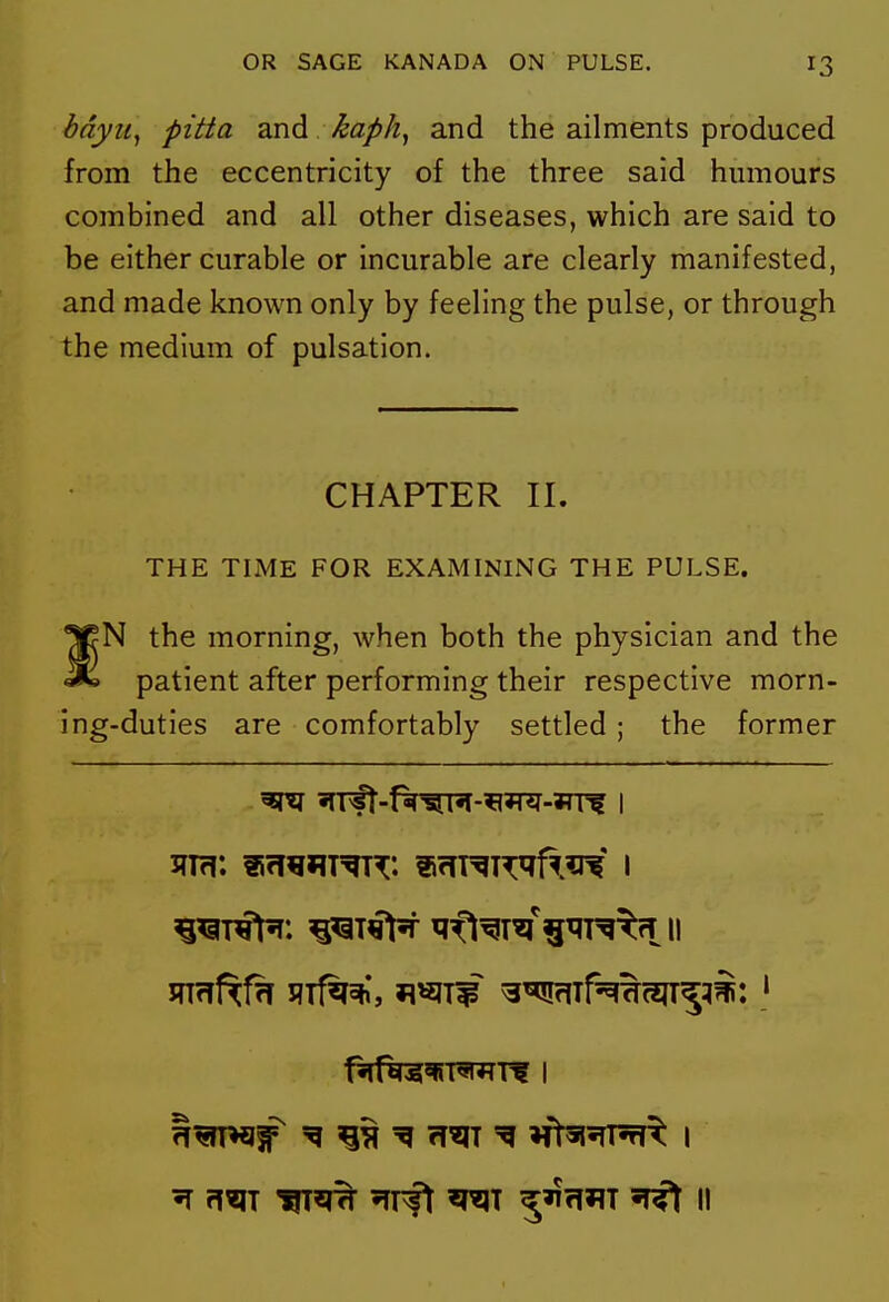 bdyUy pitta and ^apk, and the ailments produced from the eccentricity of the three said humours combined and all other diseases, which are said to be either curable or incurable are clearly manifested, and made known only by feeling the pulse, or through the medium of pulsation. CHAPTER II. THE TIME FOR EXAMINING THE PULSE. •JrN the morning, when both the physician and the patient after performing their respective morn- ing-duties are comfortably settled; the former jn<Tfxf7i I?Tf^*, ^^IW ^^TN^(?IT5^i: '