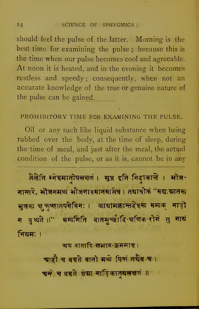 should feel the pulse of the latter. Morning is the best time for examining the pulse ; because this is the time when our pulse becomes cool and agreeable. At noon it is heated, and in the evening it becomes restless and speedy; consequently, when not an accurate knowledge of the true or genuine nature of the pulse can be gained. PROHIBITORY TIME FOR EXAMINING THE PULSE. Oil or any such like liquid substance when being rubbed over the body, at the time of sleep, during the time of meal, and just after the meal, the actual condition of the pulse, or as it is, cannot be in any ^=^^Tfl^f^*!: I 51T^l?qiRT5ff^'?^ ^^^^ STTf^ =g ^Tfft *IW fqT? flt^ ^ 1