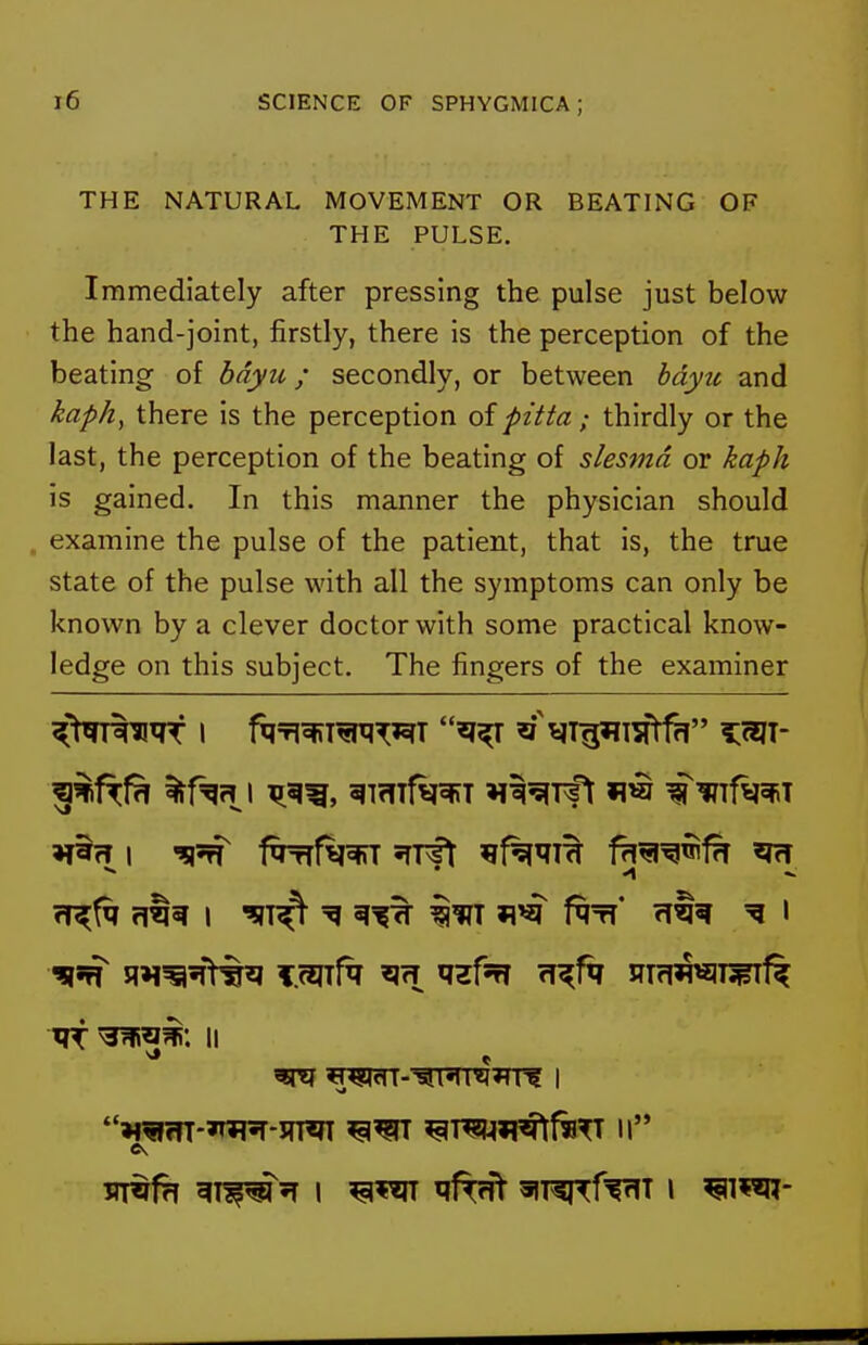 THE NATURAL MOVEMENT OR BEATING OF THE PULSE. Immediately after pressing the pulse just below the hand-joint, firstly, there is the perception of the beating of bdyu; secondly, or between bdyu and kaph, there is the perception of pitta; thirdly or the last, the perception of the beating of slesmd or kaph is gained. In this manner the physician should , examine the pulse of the patient, that is, the true state of the pulse with all the symptoms can only be known by a clever doctor with some practical know- ledge on this subject. The fingers of the examiner rf^f^r m^ i ^(v^ iiri »i>^ ^tt* rrtw i ^ ? Wffn-»T^-3TTOT ^T^ii^f«^ II