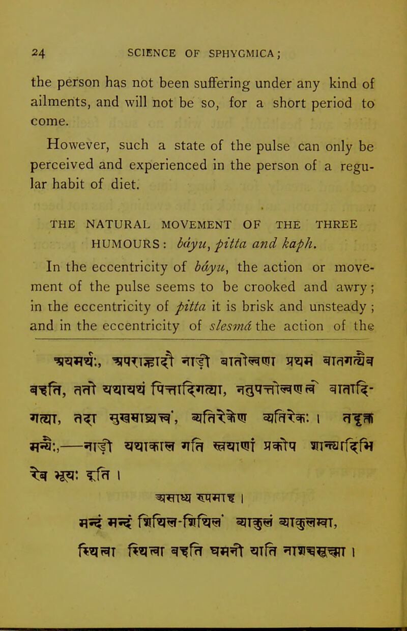 the person has not been suffering under any kind of ailments, and will not be so, for a short period to come. However, such a state of the pulse can only be perceived and experienced in the person of a regu- lar habit of diet. THE NATURAL MOVEMENT OF THE THREE HUMOURS : bdyu, pitta and kaph. In the eccentricity of bdyu, the action or move- ment of the pulse seems to be crooked and awry; in the eccentricity of pitta it is brisk and unsteady ; and in the eccentricity of slesmd the action of the 31^:,—5TT^ ^^T5fira ^^T^of ^^^^^ mfarf^fii