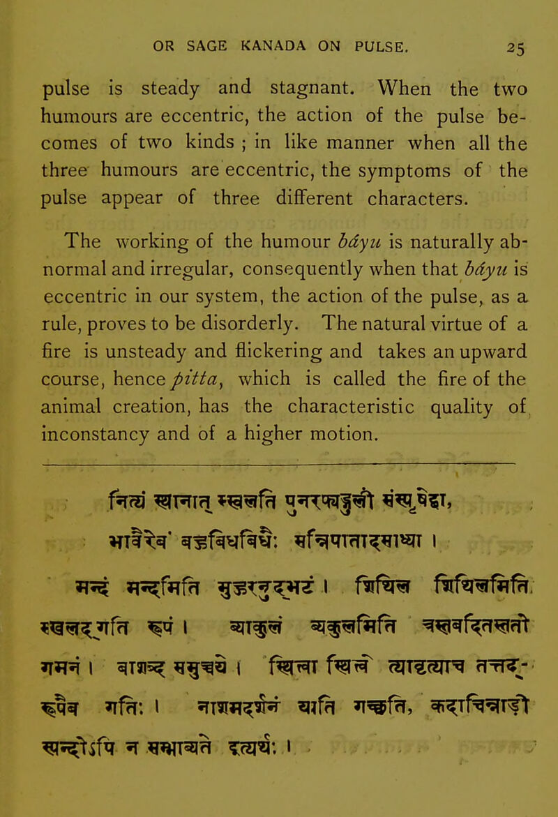 pulse is steady and stagnant. When the two humours are eccentric, the action of the pulse be- comes of two kinds ; in like manner when all the three humours are eccentric, the symptoms of the pulse appear of three different characters. The working of the humour hdyii is naturally ab- normal and irregular, consequently when that bdyu is eccentric in our system, the action of the pulse, as a rule, proves to be disorderly. The natural virtue of a fire is unsteady and flickering and takes an upward course, hence pitta, which is called the fire of the animal creation, has the characteristic quality of, inconstancy and of a higher motion.