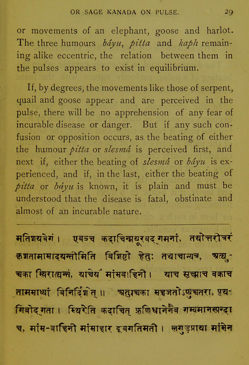 or movements of an elephant, goose and harlot. The three humours bdyii, pitta and kaph remain- ing alike eccentric, the relation between them in the pulses appears to exist in equilibrium. If, by degrees, the movements like those of serpent^ quail and goose appear and are perceived in the pulse, there will be no apprehension of any fear of incurable disease or danger. But if any such con- fusion or opposition occurs, as the beating of either the humour pitta or slesmd is perceived first, and next if, either the beating of slesmd or hdyu is ex- perienced, and if, in the last, either the beating of pitta or bdyu is known, it is plain and must be understood that the disease is fatal, obstinate and almost of an incurable nature. rrm^T^lt f^f^f^Vrl 11 '^ig^^SffT 5T?ft^^^rlTT,