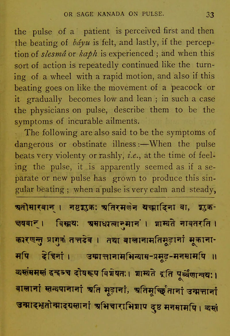 the pulse of a patient is perceived first and then the beating of bdyu is felt, and lastly, if the percep- tion of slesmd or kaph is experienced ; and when this sort of action is repeatedly continued like the turn- ing of a wheel with a rapid motion, and also if this beating goes on Hke the movement of a peacock or it gradually becomes low and lean ; in such a case the physicians on pulse, describe them to be the symptoms of incurable ailments. The following are also said to be the symptoms of dangerous or obstinate illness:—When the pulse beats very violenty or rashly, i.e.^ at the time of feel- ing the pulse, it is apparently seemed as if a se- parate or new pulse has grown to produce this sin- gular beating ; when a pulse is very calm and steady, ^j'^s'g ^^^q f^^m\ I ^T^H ?:f?T ^s^tjirsq^: \