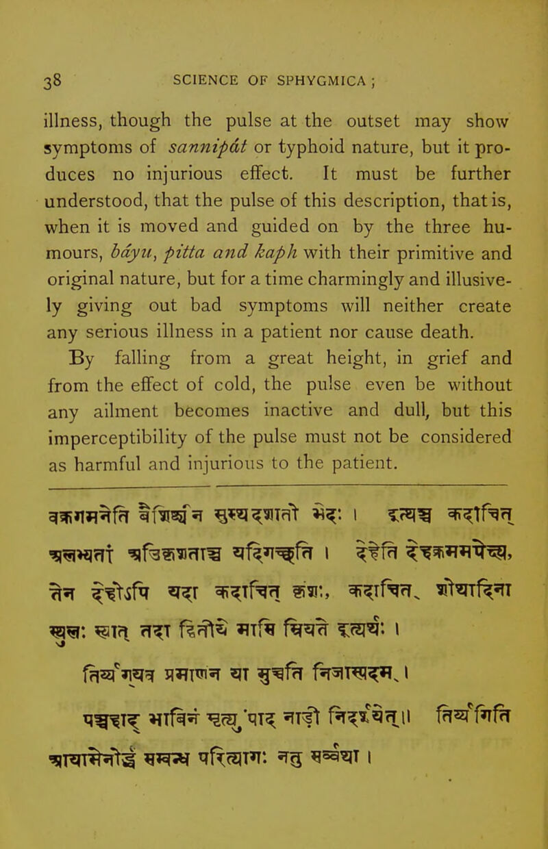 illness, though the pulse at the outset may show symptoms of sannipdt or typhoid nature, but it pro- duces no injurious effect. It must be further understood, that the pulse of this description, that is, when it is moved and guided on by the three hu- mours, bdyii, pitta and kaph with their primitive and original nature, but for a time charmingly and illusive- ly giving out bad symptoms will neither create any serious illness in a patient nor cause death. By falling from a great height, in grief and from the effect of cold, the pulse even be without any ailment becomes inactive and dull, but this imperceptibility of the pulse must not be considered as harmful and injurious to the patient. ^51 ^^t^r^ 'I^r 3ff;^Tf=^fT 153!'., ^^rf^rr. 3!tmf^5fT ^in ?i^T f|7?l^ 'iif^ f^^^ %m^'' \