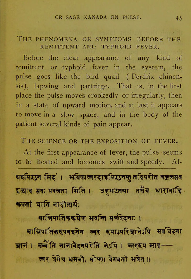 The PHEiNOMENA OR SYMPTOMS BEFORE THE REMITTENT AND TYPHOID FEVER. Before the clear appearance of any kind of remittent or typhoid fever in the system, the pulse goes like the bird quail ( Perdrix chinen- sis), lapwing and partritge. That is, in the first place the pulse moves crookedly or irregularly, then in a state of upward motion, and at last it appears to move in a slow space, and in the body of the patient several kinds of pain appear. The science or the exposition of fever. At the first appearance of fever, the pulse - seems to be heated and becomes swift and speedy. Al- ft^i^sT f^^' I »if^^^T^T^fqi5^ rrf^qftfT ^^^^^ V»pft, ^>«!FT tl^fft H%fl II