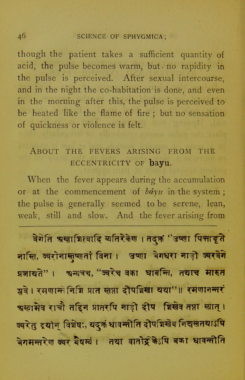 though the patient takes a sufficient quantity of acid, the pulse becomes warm, but ■ no rapidity in the pulse is perceived. After sexual intercourse, and in the night the co-habitation is done, and even in the morning after this, the pulse is perceived to be heated like the f^ame of fire ; but no sensation of quickness or violence is felt. About the fevers arising from the ECCENTRICITY OF bayu. When the fever appears during the accumulation or at the commencement of bdyti in the system ; the pulse is generally seemed to be serene, lean, weak, still and slow. And the fever arising from t^jK VT^5^ffT ^qW^ t^^^ff^rsfq