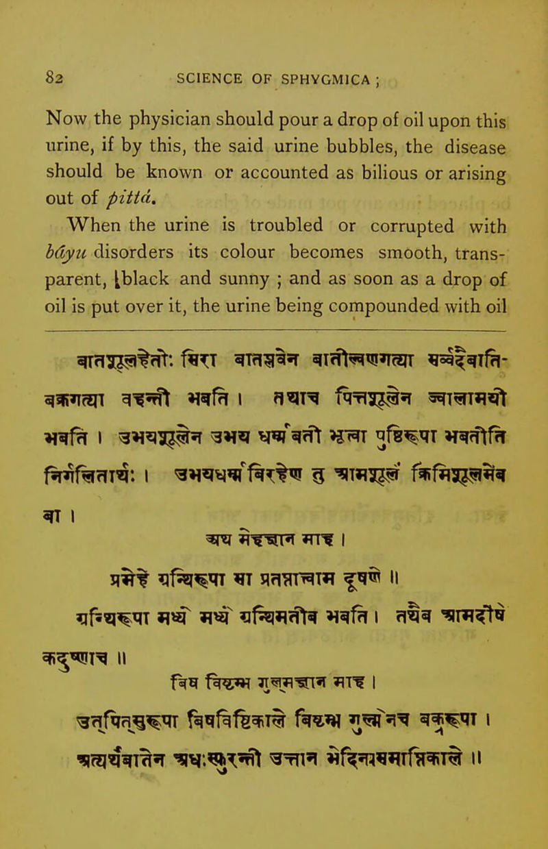 Now the physician should pour a drop of oil upon this urine, if by this, the said urine bubbles, the disease should be known or accounted as bilious or arising out of pitta. When the urine is troubled or corrupted with hdyu disorders its colour becomes smooth, trans- parent, tblack and sunny ; and as soon as a drop of oil is put over it, the urine being compounded with oil ^ I ^^^R II