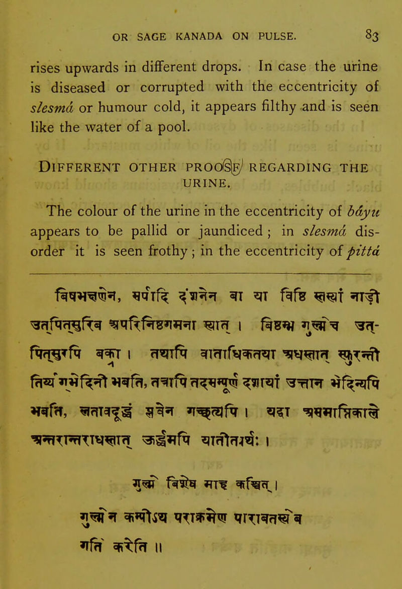 rises upwards in different drops. In case the urine is diseased or corrupted with the eccentricity of slesmd or humour cold, it appears filthy and is seen like the water of a pool. Different other PROdslg)^ regarding the URINE. The colour of the urine in the eccentricity of bdyu appears to be pallid or jaundiced ; in slesmd dis- order it is seen frothy ; in the eccentricity of pitta ^qif^ fift W{X% ^f^^l if?! ^^fh II