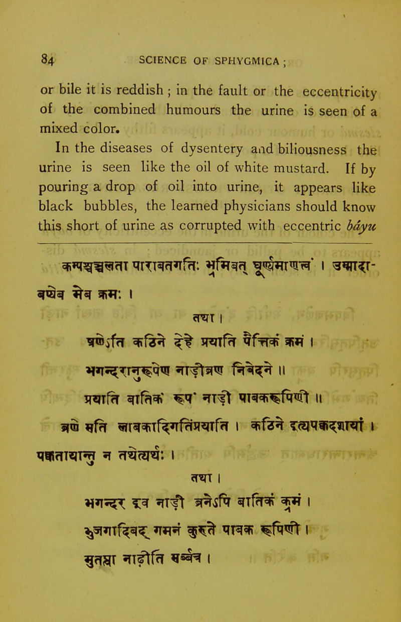 or bile it is reddish ; in the fault or the eccentricity of the combined humours the urine is seen of a mixed color. In the diseases of dysentery and biliousness the urine is seen like the oil of white mustard. If by pouring a drop of oil into urine, it appears like black bubbles, the learned physicians should know this short of urine as corrupted with eccentric hdyu wf?T ^fa^' ^* m^^^^'t II 'IT^^ T^r sRif^T ^Tf?T# ^ I ^^^11%^ TflST '^ft^ I