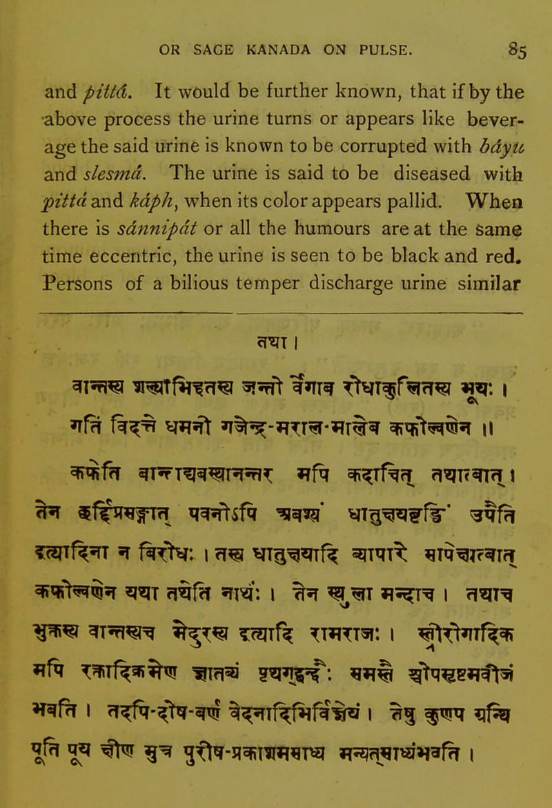 and pittd. It would be further known, that if by the above process the urine turns or appears like bever- age the said urine is known to be corrupted with bdyu and slesmd. The urine is said to be diseased with pittd and kdph, when its color appears pallid. When there is sdnnipdt or all the humours are at the Same time eccentric, the urine is seen to be black and red. Persons of a bilious temper discharge urine similar