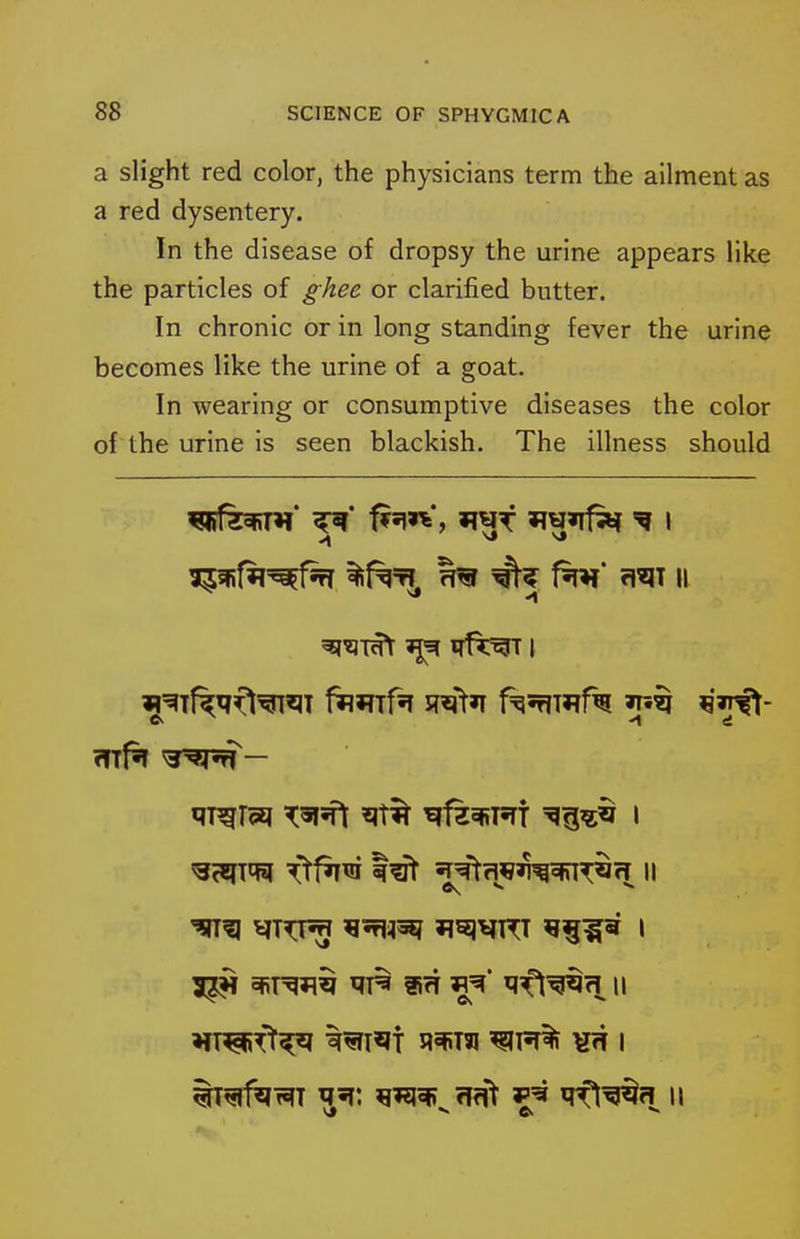 a slight red color, the physicians term the ailment as a red dysentery. In the disease of dropsy the urine appears like the particles of ghee or clarified butter. In chronic or in long standing fever the urine becomes like the urine of a goat. In wearing or consumptive diseases the color of the urine is seen blackish. The illness should l^%fW^^ %f^'Tl, f^ rm II '?ITg Ji^lVT^T 9^15 I 5^ ^T^^^ fifT fl^' ^ifl^^fi II