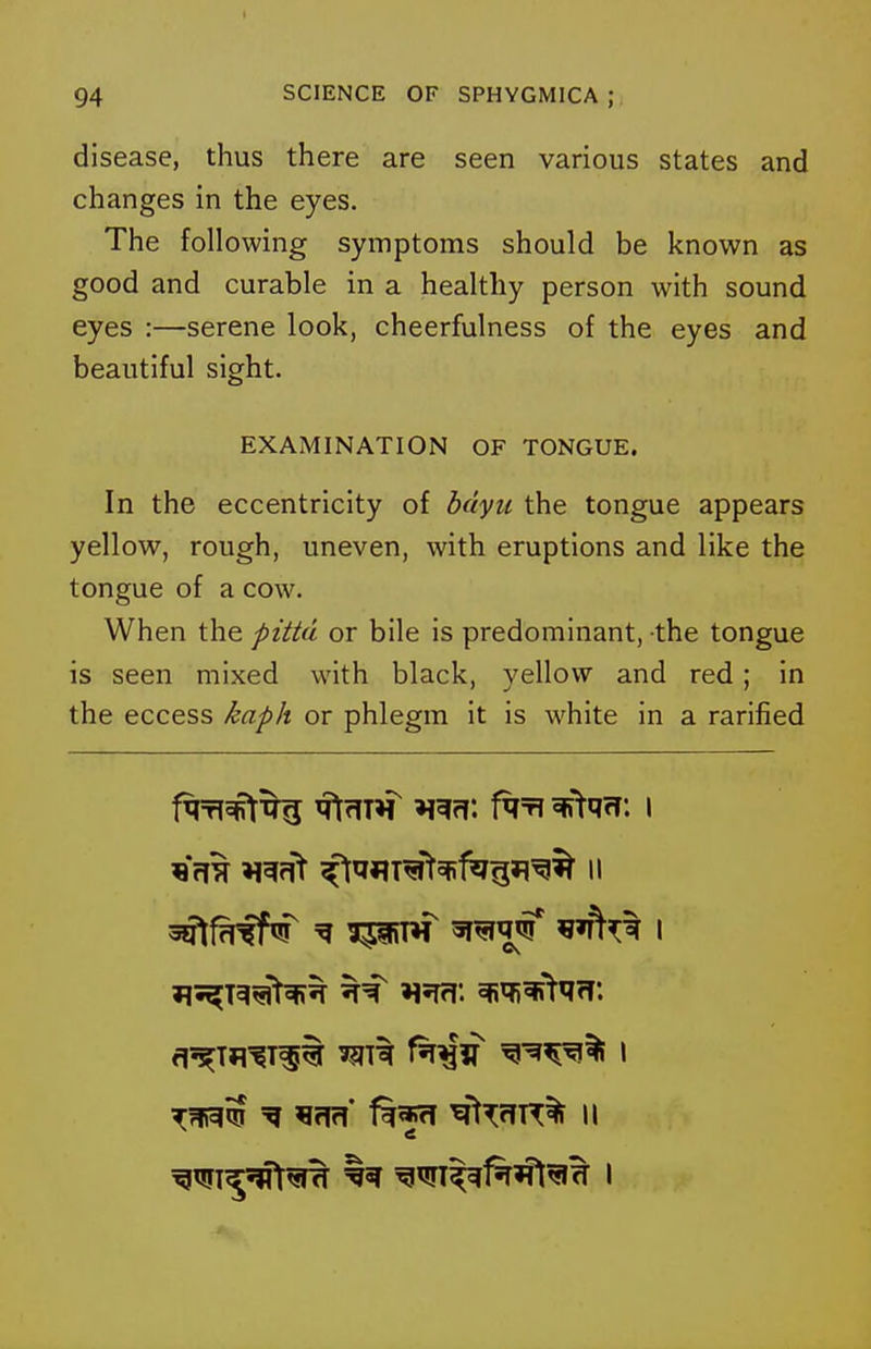 disease, thus there are seen various states and changes in the eyes. The following symptoms should be known as good and curable in a healthy person with sound eyes :—serene look, cheerfulness of the eyes and beautiful sight. EXAMINATION OF TONGUE. In the eccentricity of bdyii the tongue appears yellow, rough, uneven, with eruptions and like the tongue of a cow. When the pitta or bile is predominant, the tongue is seen mixed with black, yellow and red; in the eccess kaph or phlegm it is white in a rarified 3Qlf^fF^ ^ 3piW sr^q^ I a'^Tfl'^T^t f^^tf ^^^^^ I 'if!?!* ^l^ffT^% II