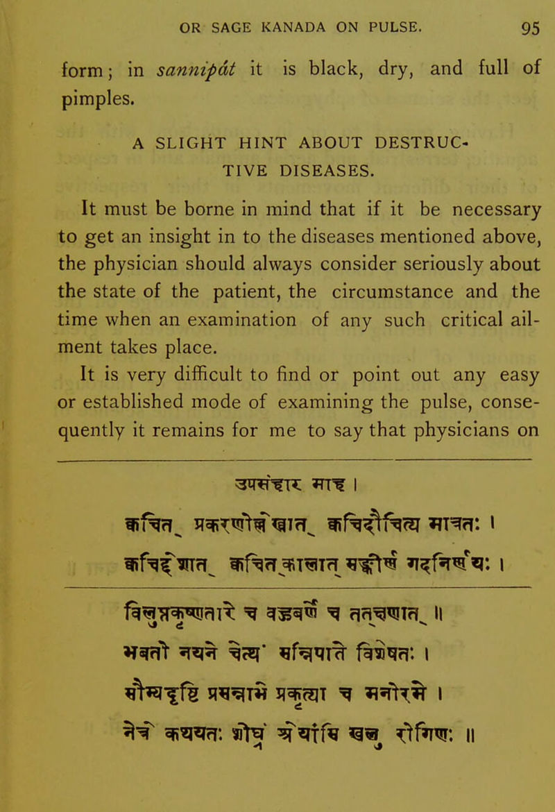 form; in sannipdt it is black, dry, and full of pimples. A SLIGHT HINT ABOUT DESTRUC- TIVE DISEASES. It must be borne in mind that if it be necessary to get an insight in to the diseases mentioned above, the physician should always consider seriously about the state of the patient, the circumstance and the time when an examination of any such critical ail- ment takes place. It is very difficult to find or point out any easy or established mode of examining the pulse, conse- quently it remains for me to say that physicians on ^WfR Tlf I f^^Tf^flT^ ^^^^ ^ flrl^^Tf! II ^^^^f^ fh^m\ i *1 si