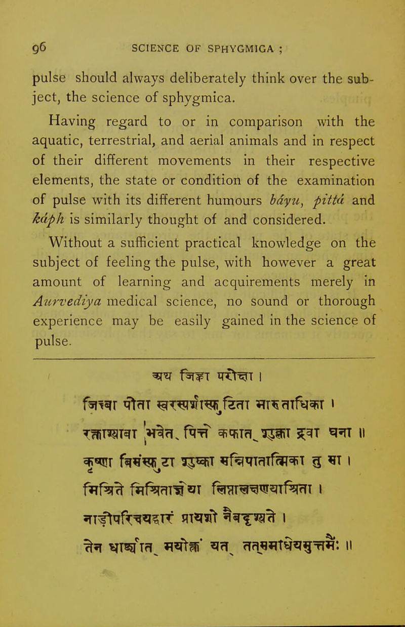 pulse should always deliberately think over the sub- ject, the science of sphygmica. Having regard to or in comparison with the aquatic, terrestrial, and aerial animals and in respect of their different movements in their respective elements, the state or condition of the examination of pulse with its different humours bdyu, pitta and kdph is similarly thought of and considered. Without a sufficient practical knowledge on the subject of feeling the pulse, with however a great amount of learning and acquirements merely in Aurvediya medical science, no sound or thorough experience may be easily gained in the science of pulse. •J