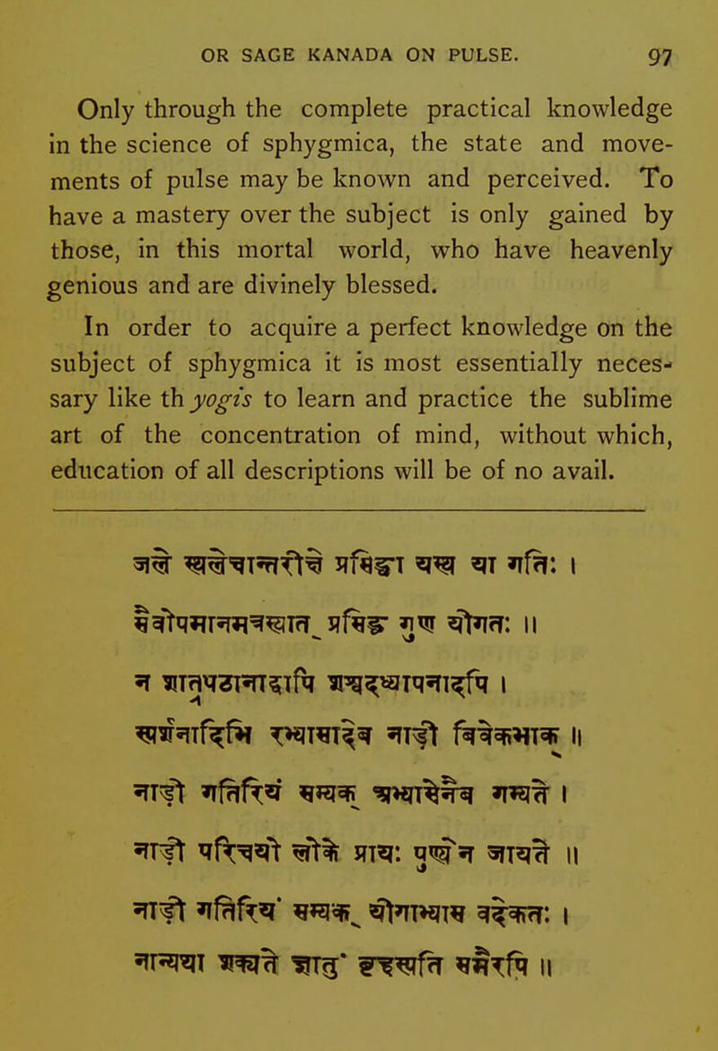 Only through the complete practical knowledge in the science of sphygmica, the state and move- ments of pulse may be known and perceived. To have a mastery over the subject is only gained by those, in this mortal world, who have heavenly genious and are divinely blessed. In order to acquire a perfect knowledge on the subject of sphygmica it is most essentially neces- sary like th yogis to learn and practice the sublime art of the concentration of mind, without which, education of all descriptions will be of no avail. irft ^Vj^^ fliq: 5T \\ fP^J^I rf^f^T ^t^fq II