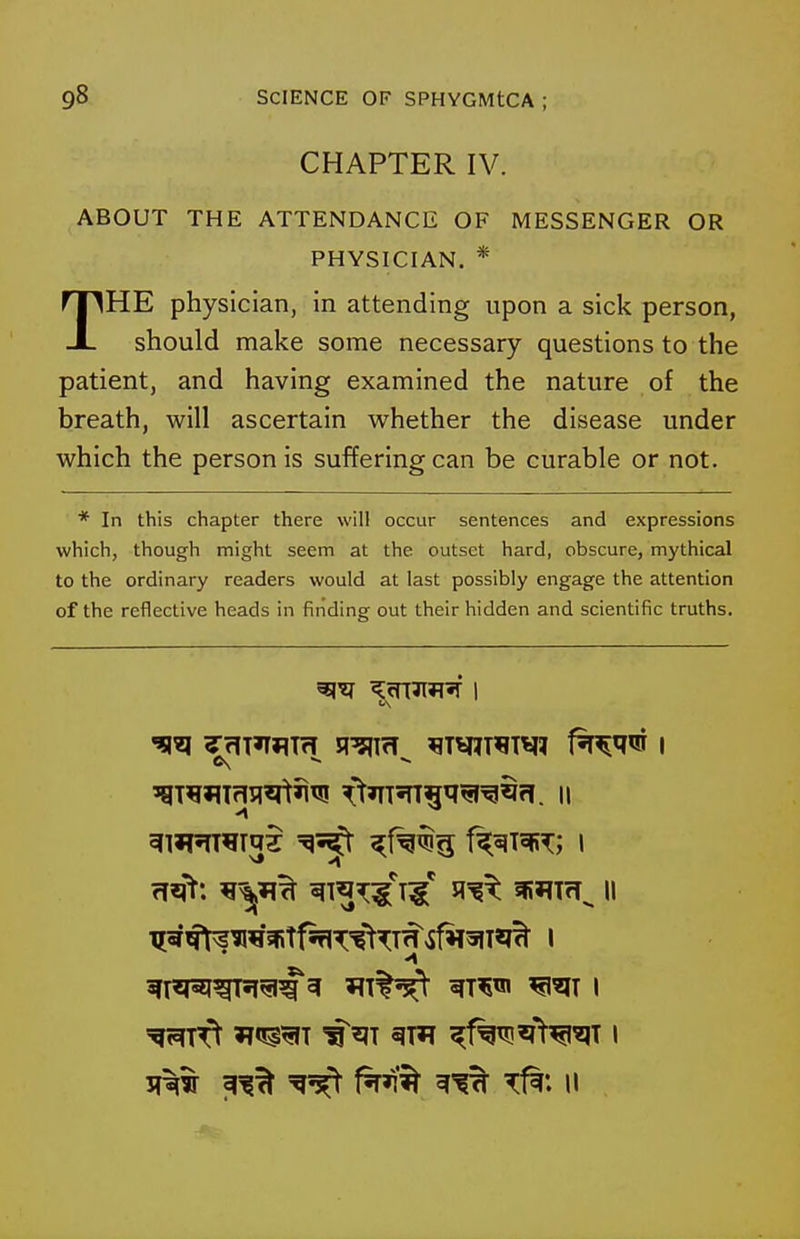 CHAPTER IV. ABOUT THE ATTENDANCE OF MESSENGER OR PHYSICIAN. * THE physician, in attending upon a sick person, should make some necessary questions to the patient, and having examined the nature of the breath, will ascertain whether the disease under which the person is suffering can be curable or not. * In this chapter there will occur sentences and expressions which, though might seem at the outset hard, obscure, mythical to the ordinary readers would at last possibly engage the attention of the reflective heads in finding out their hidden and scientific truths.