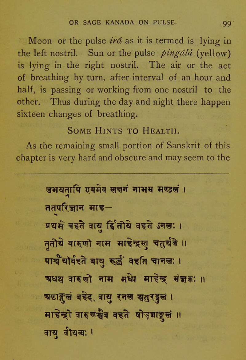 Moon or the pulse ird as it is termed is lying in the left nostril. Sun or the pulse pingdld (yellow) is lying in the right nostril. The air or the act of breathing by turn, after interval of an hour and half, is passing or working from one nostril to the other. Thus during the day and night there happen sixteen changes of breathing. Some Hints to Health. As the remaining small portion of Sanskrit of this chapter is very hard and obscure and may seem to the OT^jmf^ ^^^^ ^^'T STTH^ 'I^^ I ^A^ ^^fh '^11^: I ^^^^^ 'rm ^v? at^^ -^f^w, w »?T%^> ^T^^§^ ^^^T^^ II gfra It^^i: I