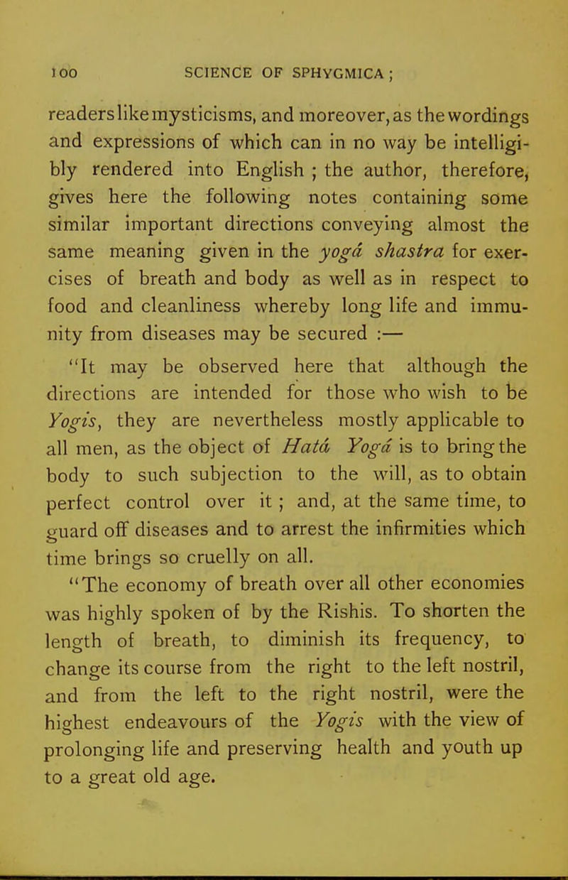 readers like mysticisms, and moreover, as the wordings and expressions of which can in no way be intelligi- bly rendered into English ; the author, therefore, gives here the following notes containing some similar important directions conveying almost the same meaning given in the yoga shastra for exer- cises of breath and body as well as in respect to food and cleanliness whereby long life and immu- nity from diseases may be secured :— It may be observed here that although the directions are intended for those who wish to be Yogis, they are nevertheless mostly applicable to all men, as the object of Hatd Yoga is to bring the body to such subjection to the will, as to obtain perfect control over it ; and, at the same time, to guard off diseases and to arrest the infirmities which time brings so cruelly on all. The economy of breath over all other economies was highly spoken of by the Rishis. To shorten the length of breath, to diminish its frequency, to change its course from the right to the left nostril, and from the left to the right nostril, were the highest endeavours of the Yogis with the view of prolonging life and preserving health and youth up to a great old age.