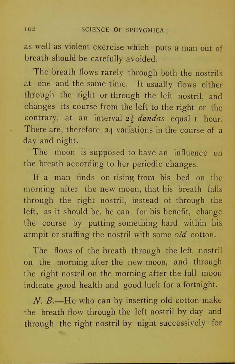 as well as violent exercise which puts a man out of breath should be carefully avoided. The breath flows rarely through both the nostrils at one and the same time. It usually flows either through the right or through the left nostril, and changes its course from the left to the right or the contrary, at an Interval 2^ dandas equal i hour. There are, therefore, 34 variations in the course of a day and night. The moon is supposed to have an influence on the breath according to her periodic changes. If a man finds on rising from his bed on the morning after the new moon, that his breath falls through the right nostril, instead of through the left, as it should be, he can, for his benefit, change the course by putting something hard within his armpit or stuflSng the nostril with some old cotton. The flows of the breath through the left nostril on the morning after the new moon, and through the right nostril on the morning after the full moon indicate good health and good luck for a fortnight. A^. B.—He who can by inserting old cotton make the breath flow through the left nostril by day and through the right nostril by night successively for