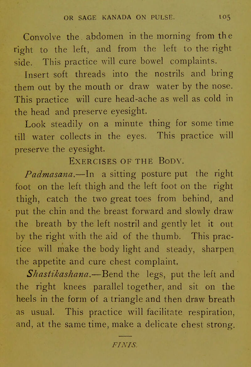 Convolve the abdomen In the morning from th e right to the left, and from the left to the right side. This practice will cure bowel complaints. Insert soft threads into the nostrils and bring them out by the mouth or draw water by the nose. This practice will cure head-ache as well as cold in the head and preserve eyesight. Look steadily on a minute thing for some time till water collects in the eyes. This practice will preserve the eyesight. Exercises of the Body. Padmasana.—In a sitting posture put the right foot on the left thigh and the left foot on the right thigh, catch the two great toes from behind, and put the chin and the breast forward and slowly draw the breath by the left nostril and gently let it out by the right with the aid of the thumb. This prac- tice will make the body light and steady, sharpen the appetite and cure chest complaint. Shastikashana.—Bend the legs, put the left and the right knees parallel together, and sit on the heels in the form of a triangle and then draw breath as usual. This practice will facilitate respiration, and, at the same time, make a delicate chest strong. FINIS.