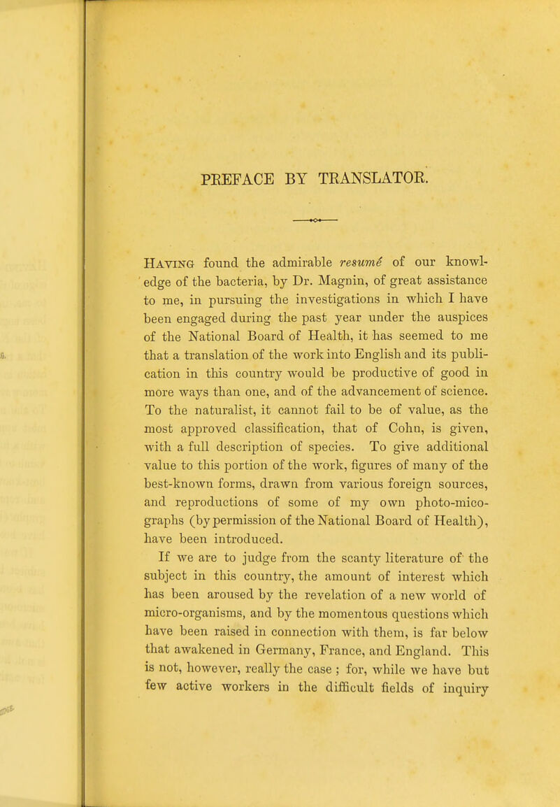 PREFACE BY TRANSLATOR. Having found the admirable resumS of our knowl- edge of the bacteria, by Dr. Magnin, of great assistance to me, in pursuing the investigations in which I have been engaged during the past year under the auspices of the National Board of Health, it has seemed to me that a translation of the work into English and its publi- cation in this country would be productive of good in more ways than one, and of the advancement of science. To the naturalist, it cannot fail to be of value, as the most approved classification, that of Colin, is given, with a full description of species. To give additional value to this portion of the work, figures of many of the best-known forms, drawn from various foreign sources, and reproductions of some of my own photo-mico- graphs (by permission of the National Board of Health), have been introduced. If we are to judge from the scanty literature of' the subject in this country, the amount of interest which has been aroused by the revelation of a new world of micro-organisms, and by the momentous questions which have been raised in connection with them, is far below that awakened in Germany, France, and England. This is not, however, really the case ; for, while we have but few active workers in the difiBcult fields of inquiry