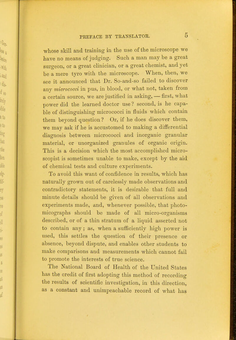 whose skill and training in the use of the microscope we have no means of judging. Such a man may be a great surgeon, or a great clinician, or a great chemist, and yet be a mere tyro with the microscope. When, then, we see it announced that Dr. So-and-so failed to discover any miei'ococci in pus, in blood, or what not, taken from a certain source, we are justified in asking, — first, what power did the learned doctor use ? second, is he capa- ble of distinguishing micrococci in fluids which contain them beyond question? Or, if he does discover them, we may ask if he is accustomed to making a differential diagnosis between micrococci and inorganic granular material, or unorganized granules of organic origin. This is a decision which the most accomplished micro- scopist is sometimes unable to make, except by the aid of chemical tests and culture experiments. To avoid this want of confidence in results, which has naturally grown out of carelessly made observations and contradictory statements, it is desirable that full and minute details should be given of all observations and experiments made, and, whenever possible, that photo- micographs should be made of all micro-organisms described, or of a thin stratum of a liquid asserted not to contain any ; as, when a sufficiently high power is used, this settles the question of their presence or absence, beyond dispute, and enables other students to make comparisons and measurements which cannot fail to promote the interests of true science. The National Board of Health of the United States has the credit of first adopting this method of recording the results of scientific investigation, in this direction, as a constant and unimpeachable record of what has