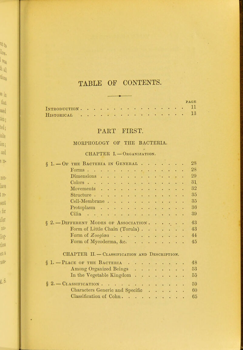 TABLE OF CONTENTS. PAGK Introductiox Historical 1^ PART FIRST. MORPHOLOGY OP THE BACTERIA. CHAPTER I. —Organization. § 1. — Of the Bacteria in General 28 Forms 28 Dimensions 29 Colors 31 Movements 32 Structure 35 Cell-Membrane 35 Protoplasm 36 Cilia . 39 § 2.—Different Modes of Association. ..... 43 Form of Little Chain (Torula) ' . . 43 Form of Zoogloea 44 Form of Mycoderma, &c 45 CHAPTER II. — Classification and Description. § 1.—Place of the Bacteria 48 Among Organized Beings 53 In the Vegetable Kingdom 55 § 2. — Classification 59 Characters Generic and Specific 60 Classification of Cohn 65