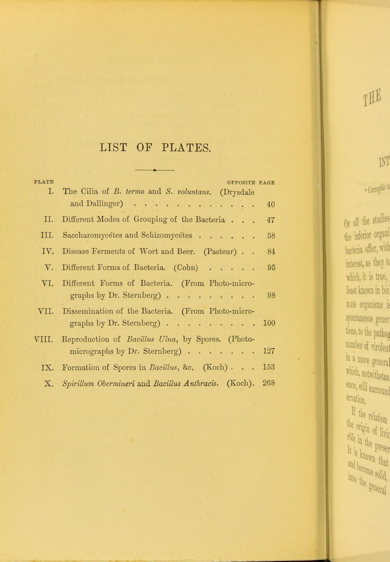 LIST OF PLATES. I. The Cilia of B. termo and S. voluntans. (Drysdale and Dallinger) 40 II. Different Modes of Grouping of the Bacteria ... 47 III. Saccharomycetes and Schizomycetes 58 IV. Disease Ferments of Wort and Beer. (Pasteur) . . 84 v. Different Forms of Bacteria. (Cohn) 95 VI. Different Forms of Bacteria. (From Photo-micro- graphs by Dr. Sternberg) 98 VII. Dissemination of the Bacteria. (From Photo-micro- graphs by Dr. Sternberg) 100 VIII. Reproduction of Bacillus Ulna, by Spores. (Photo- micrographs by Dr. Sternberg) 127 IX. Formation of Spores in Bacillus, &c, (Koch) . . . 153