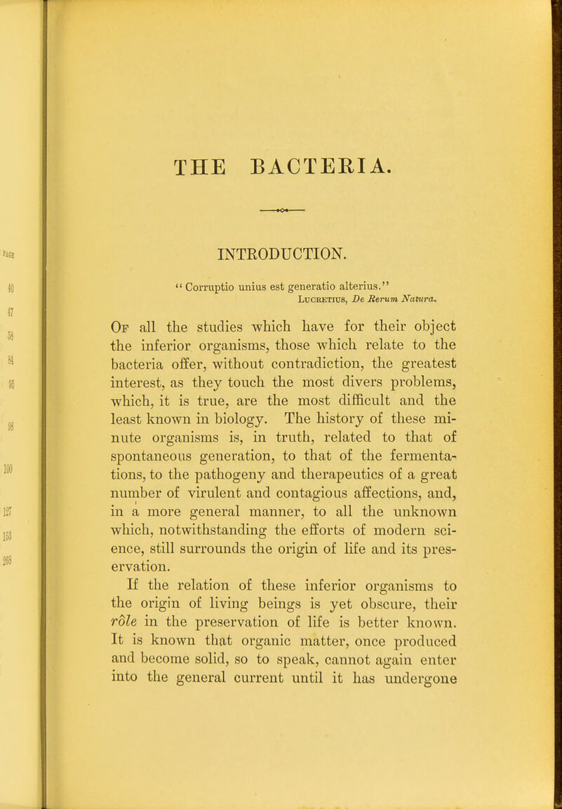 THE BACTERIA INTRODUCTION.  Comiptio unius est generatio alterius. Lucretius, De Berum Natura. Of all the studies which have for their object the inferior organisms, those which relate to the bacteria offer, without contradiction, the greatest interest, as they touch the most divers problems, which, it is true, are the most difficult and the least known in biology. The history of these mi- nute organisms is, in truth, related to that of spontaneous generation, to that of the fermenta- tions, to the pathogeny and therapeutics of a great number of virulent and contagious affections, and, in a more general manner, to all the unknown which, notwithstanding the efforts of modern sci- ence, still surrounds the origin of life and its pres- ervation. If the relation of these inferior organisms to the origin of living beings is yet obscure, their role in the preservation of life is better known. It is known that organic matter, once produced and become solid, so to speak, cannot again enter into the general current until it has undergone