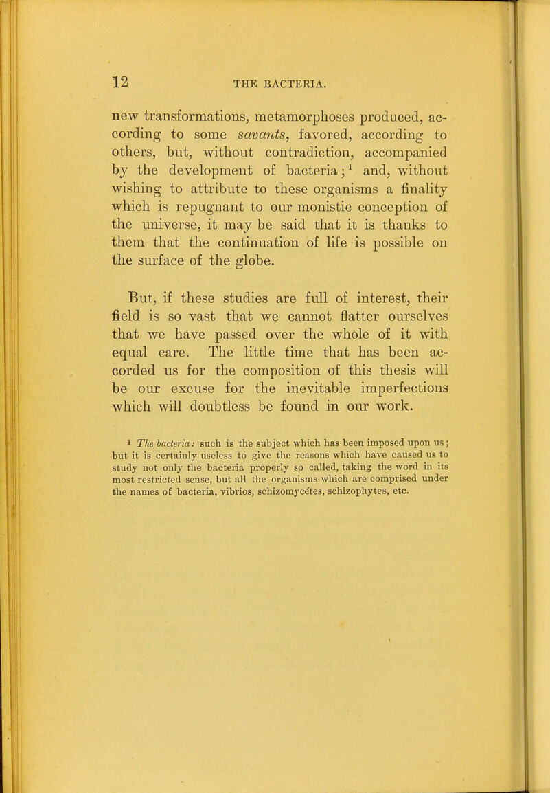 new transformations, metamorphoses produced, ac- cording to some savants, favored, according to others, but, without contradiction, accompanied by the development of bacteria; ^ and, without wishing to attribute to these organisms a finahty which is repugnant to our monistic conception of the universe, it may be said that it is thanks to them that the continuation of hfe is possible on the surface of the globe. But, if these studies are full of interest, their field is so vast that we cannot flatter ourselves that we have passed over the whole of it with equal care. The little time that has been ac- corded us for the composition of this thesis will be our excuse for the inevitable imperfections which will doubtless be found in our work. 1 The bacteria: such is the subject which has been imposed upon us; but it is certainly useless to give the reasons which have caused us to study not only the bacteria properly so called, taking the word in its most restricted sense, but all the organisms which are comprised under the names of bacteria, vibrios, schizomycetes, schizophytes, etc.